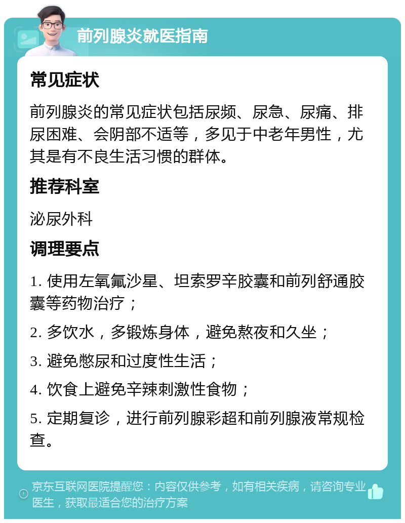 前列腺炎就医指南 常见症状 前列腺炎的常见症状包括尿频、尿急、尿痛、排尿困难、会阴部不适等，多见于中老年男性，尤其是有不良生活习惯的群体。 推荐科室 泌尿外科 调理要点 1. 使用左氧氟沙星、坦索罗辛胶囊和前列舒通胶囊等药物治疗； 2. 多饮水，多锻炼身体，避免熬夜和久坐； 3. 避免憋尿和过度性生活； 4. 饮食上避免辛辣刺激性食物； 5. 定期复诊，进行前列腺彩超和前列腺液常规检查。