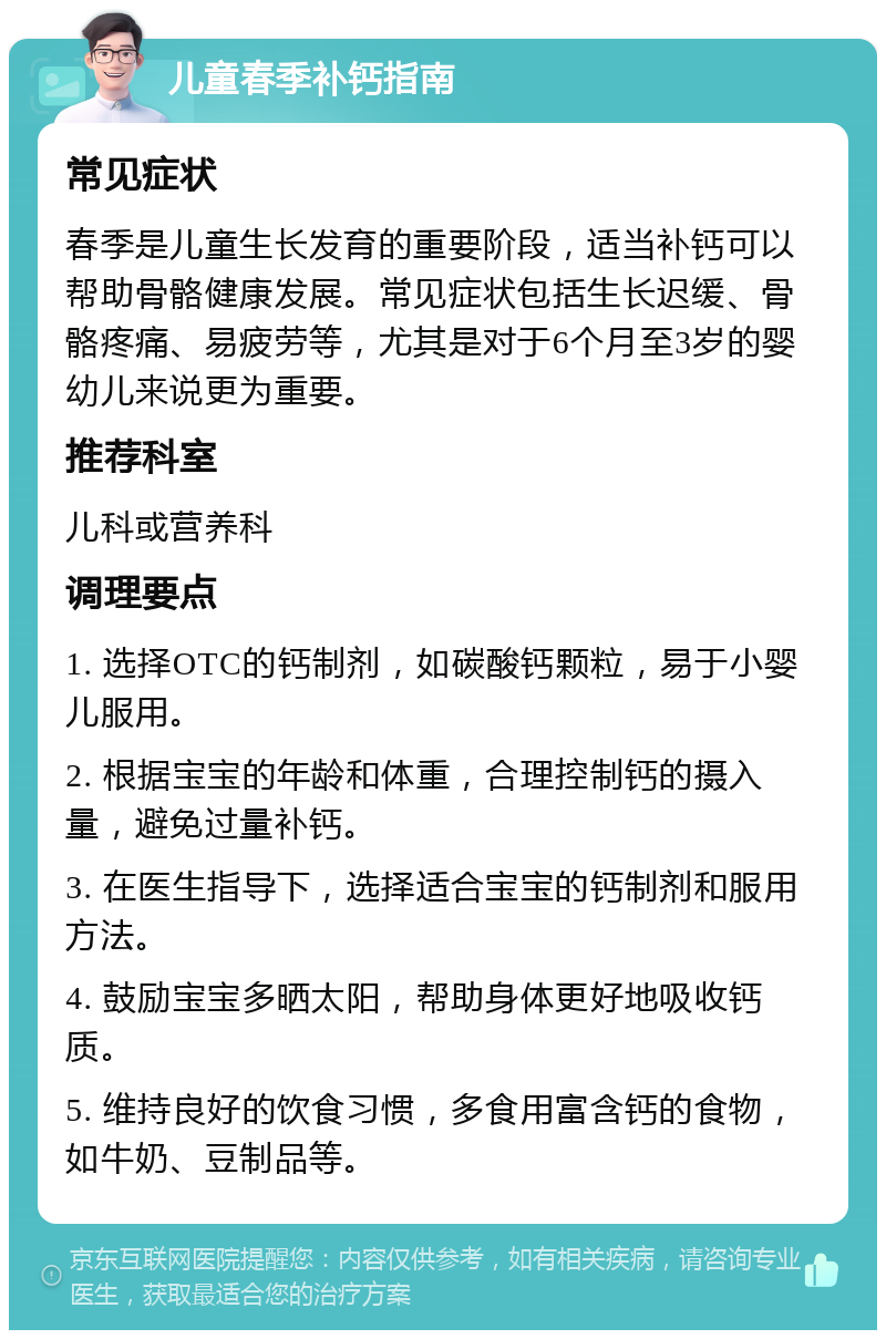 儿童春季补钙指南 常见症状 春季是儿童生长发育的重要阶段，适当补钙可以帮助骨骼健康发展。常见症状包括生长迟缓、骨骼疼痛、易疲劳等，尤其是对于6个月至3岁的婴幼儿来说更为重要。 推荐科室 儿科或营养科 调理要点 1. 选择OTC的钙制剂，如碳酸钙颗粒，易于小婴儿服用。 2. 根据宝宝的年龄和体重，合理控制钙的摄入量，避免过量补钙。 3. 在医生指导下，选择适合宝宝的钙制剂和服用方法。 4. 鼓励宝宝多晒太阳，帮助身体更好地吸收钙质。 5. 维持良好的饮食习惯，多食用富含钙的食物，如牛奶、豆制品等。