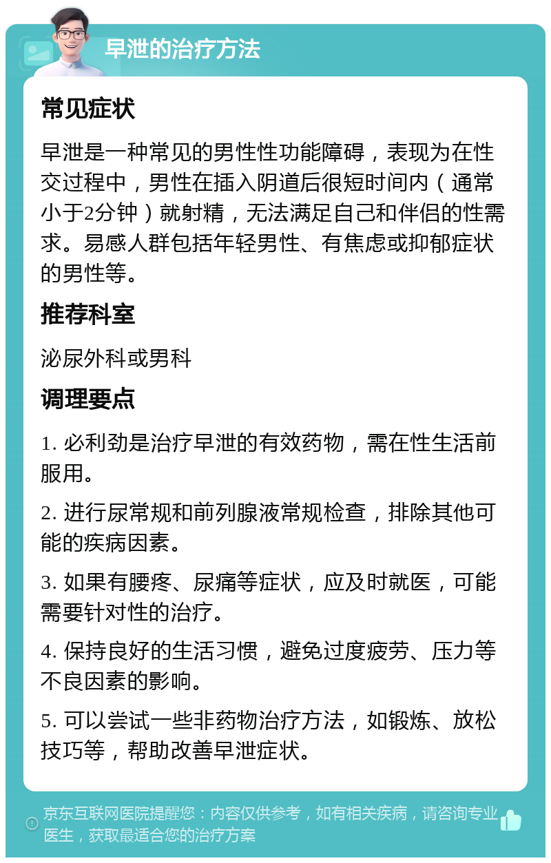 早泄的治疗方法 常见症状 早泄是一种常见的男性性功能障碍，表现为在性交过程中，男性在插入阴道后很短时间内（通常小于2分钟）就射精，无法满足自己和伴侣的性需求。易感人群包括年轻男性、有焦虑或抑郁症状的男性等。 推荐科室 泌尿外科或男科 调理要点 1. 必利劲是治疗早泄的有效药物，需在性生活前服用。 2. 进行尿常规和前列腺液常规检查，排除其他可能的疾病因素。 3. 如果有腰疼、尿痛等症状，应及时就医，可能需要针对性的治疗。 4. 保持良好的生活习惯，避免过度疲劳、压力等不良因素的影响。 5. 可以尝试一些非药物治疗方法，如锻炼、放松技巧等，帮助改善早泄症状。