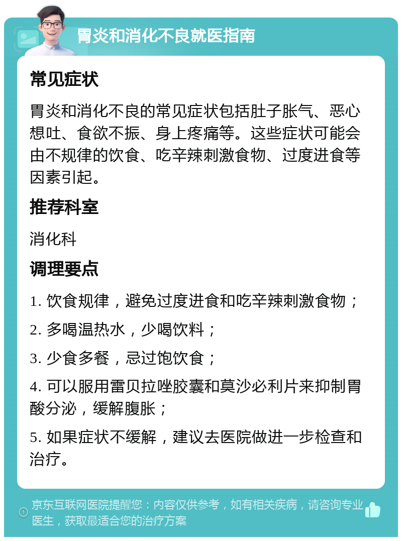 胃炎和消化不良就医指南 常见症状 胃炎和消化不良的常见症状包括肚子胀气、恶心想吐、食欲不振、身上疼痛等。这些症状可能会由不规律的饮食、吃辛辣刺激食物、过度进食等因素引起。 推荐科室 消化科 调理要点 1. 饮食规律，避免过度进食和吃辛辣刺激食物； 2. 多喝温热水，少喝饮料； 3. 少食多餐，忌过饱饮食； 4. 可以服用雷贝拉唑胶囊和莫沙必利片来抑制胃酸分泌，缓解腹胀； 5. 如果症状不缓解，建议去医院做进一步检查和治疗。