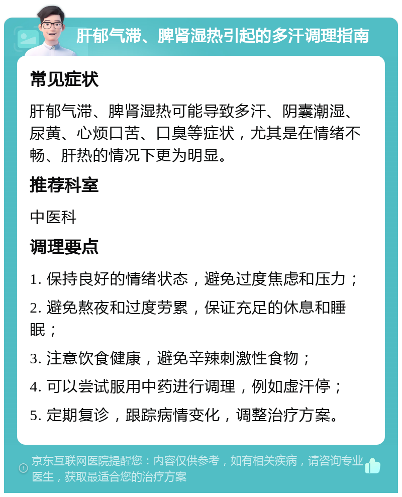 肝郁气滞、脾肾湿热引起的多汗调理指南 常见症状 肝郁气滞、脾肾湿热可能导致多汗、阴囊潮湿、尿黄、心烦口苦、口臭等症状，尤其是在情绪不畅、肝热的情况下更为明显。 推荐科室 中医科 调理要点 1. 保持良好的情绪状态，避免过度焦虑和压力； 2. 避免熬夜和过度劳累，保证充足的休息和睡眠； 3. 注意饮食健康，避免辛辣刺激性食物； 4. 可以尝试服用中药进行调理，例如虚汗停； 5. 定期复诊，跟踪病情变化，调整治疗方案。