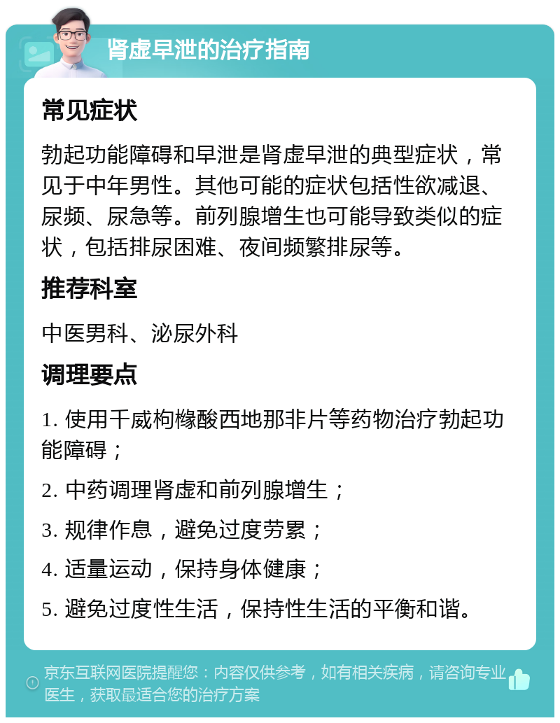 肾虚早泄的治疗指南 常见症状 勃起功能障碍和早泄是肾虚早泄的典型症状，常见于中年男性。其他可能的症状包括性欲减退、尿频、尿急等。前列腺增生也可能导致类似的症状，包括排尿困难、夜间频繁排尿等。 推荐科室 中医男科、泌尿外科 调理要点 1. 使用千威枸橼酸西地那非片等药物治疗勃起功能障碍； 2. 中药调理肾虚和前列腺增生； 3. 规律作息，避免过度劳累； 4. 适量运动，保持身体健康； 5. 避免过度性生活，保持性生活的平衡和谐。