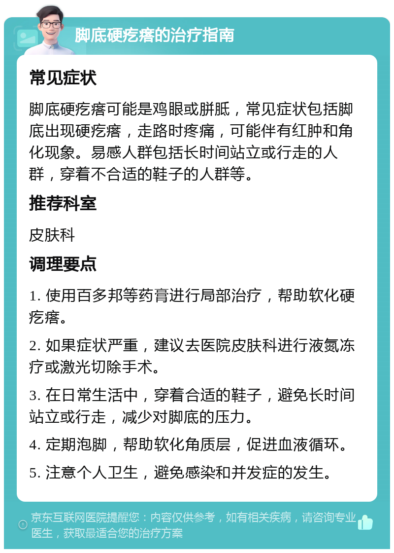 脚底硬疙瘩的治疗指南 常见症状 脚底硬疙瘩可能是鸡眼或胼胝，常见症状包括脚底出现硬疙瘩，走路时疼痛，可能伴有红肿和角化现象。易感人群包括长时间站立或行走的人群，穿着不合适的鞋子的人群等。 推荐科室 皮肤科 调理要点 1. 使用百多邦等药膏进行局部治疗，帮助软化硬疙瘩。 2. 如果症状严重，建议去医院皮肤科进行液氮冻疗或激光切除手术。 3. 在日常生活中，穿着合适的鞋子，避免长时间站立或行走，减少对脚底的压力。 4. 定期泡脚，帮助软化角质层，促进血液循环。 5. 注意个人卫生，避免感染和并发症的发生。