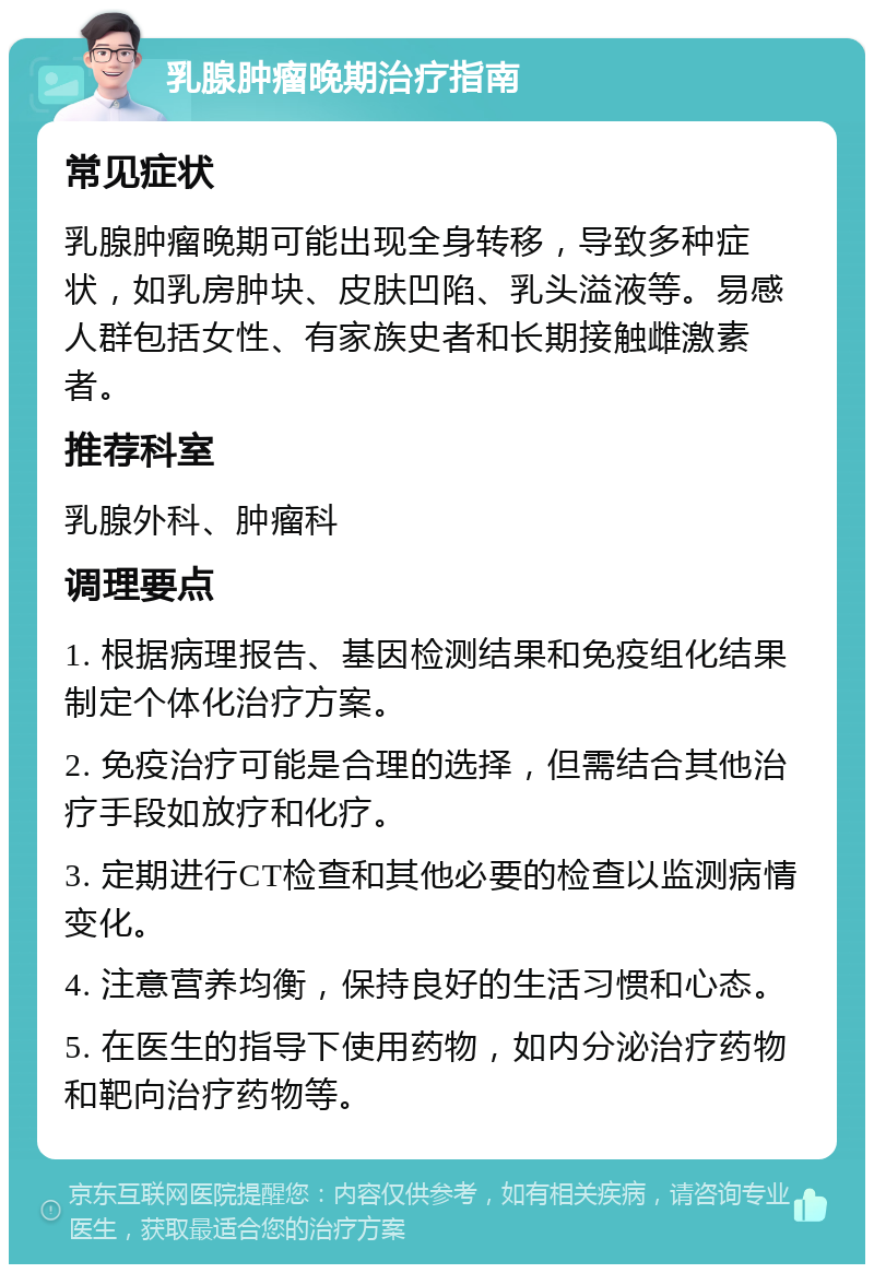 乳腺肿瘤晚期治疗指南 常见症状 乳腺肿瘤晚期可能出现全身转移，导致多种症状，如乳房肿块、皮肤凹陷、乳头溢液等。易感人群包括女性、有家族史者和长期接触雌激素者。 推荐科室 乳腺外科、肿瘤科 调理要点 1. 根据病理报告、基因检测结果和免疫组化结果制定个体化治疗方案。 2. 免疫治疗可能是合理的选择，但需结合其他治疗手段如放疗和化疗。 3. 定期进行CT检查和其他必要的检查以监测病情变化。 4. 注意营养均衡，保持良好的生活习惯和心态。 5. 在医生的指导下使用药物，如内分泌治疗药物和靶向治疗药物等。