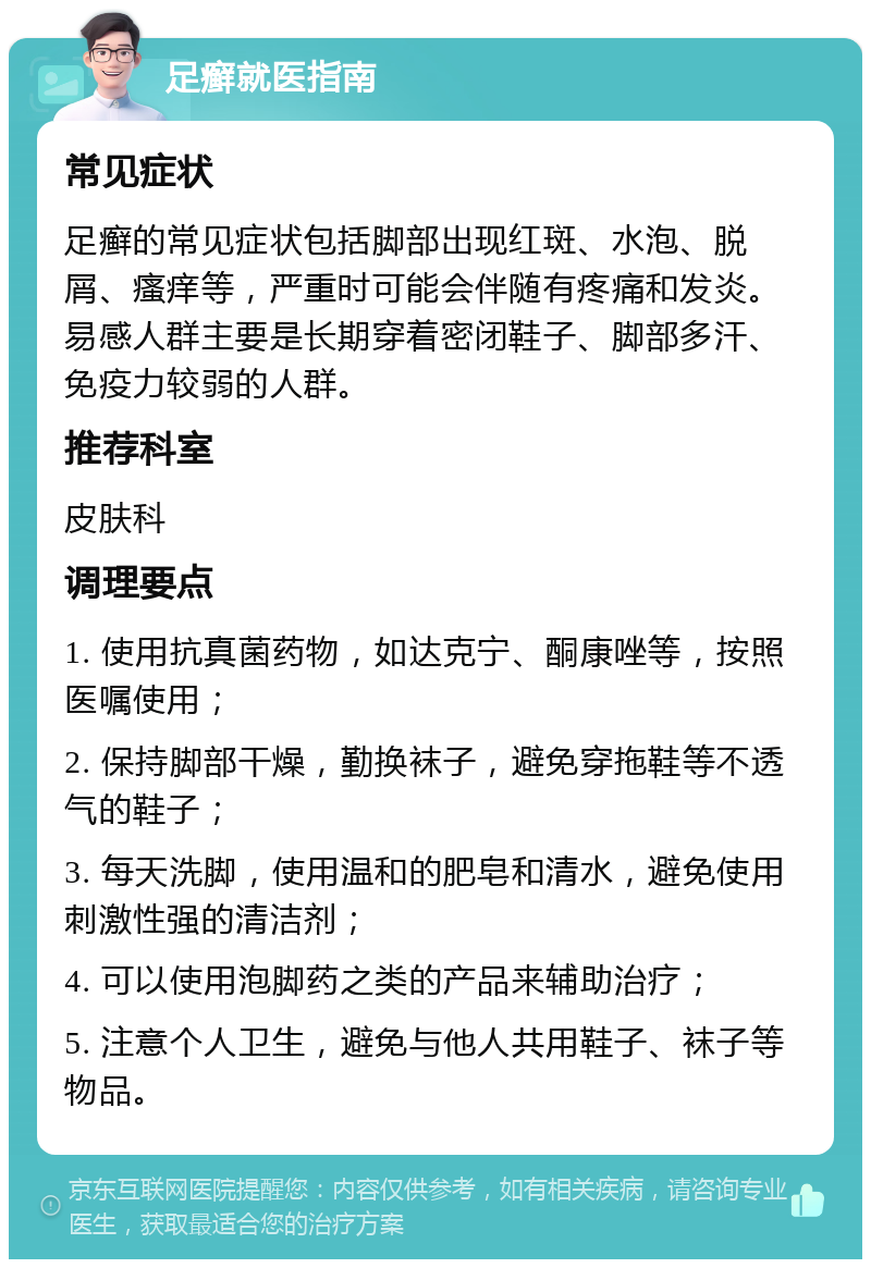 足癣就医指南 常见症状 足癣的常见症状包括脚部出现红斑、水泡、脱屑、瘙痒等，严重时可能会伴随有疼痛和发炎。易感人群主要是长期穿着密闭鞋子、脚部多汗、免疫力较弱的人群。 推荐科室 皮肤科 调理要点 1. 使用抗真菌药物，如达克宁、酮康唑等，按照医嘱使用； 2. 保持脚部干燥，勤换袜子，避免穿拖鞋等不透气的鞋子； 3. 每天洗脚，使用温和的肥皂和清水，避免使用刺激性强的清洁剂； 4. 可以使用泡脚药之类的产品来辅助治疗； 5. 注意个人卫生，避免与他人共用鞋子、袜子等物品。