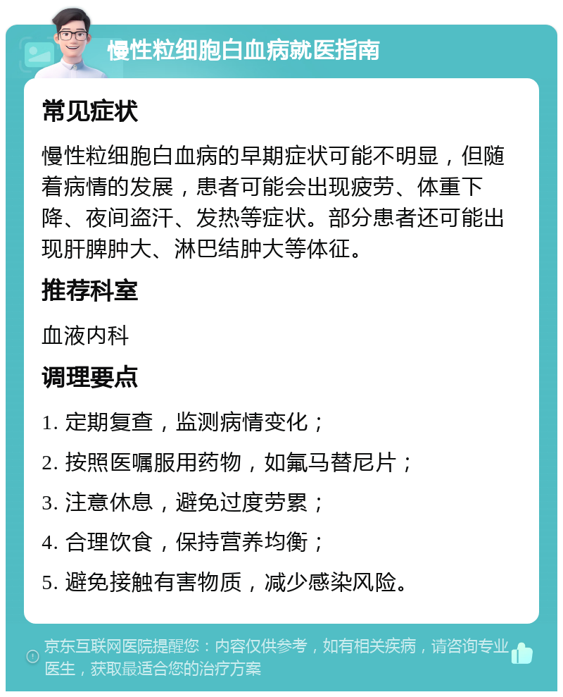 慢性粒细胞白血病就医指南 常见症状 慢性粒细胞白血病的早期症状可能不明显，但随着病情的发展，患者可能会出现疲劳、体重下降、夜间盗汗、发热等症状。部分患者还可能出现肝脾肿大、淋巴结肿大等体征。 推荐科室 血液内科 调理要点 1. 定期复查，监测病情变化； 2. 按照医嘱服用药物，如氟马替尼片； 3. 注意休息，避免过度劳累； 4. 合理饮食，保持营养均衡； 5. 避免接触有害物质，减少感染风险。