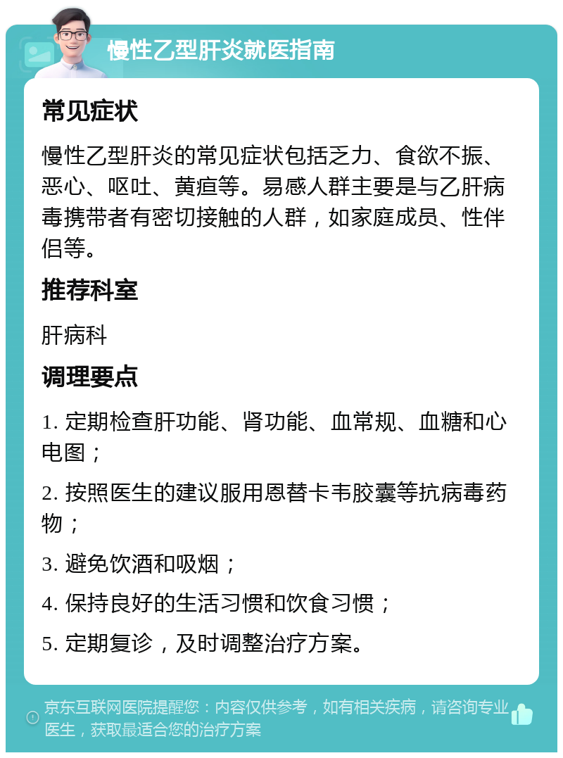 慢性乙型肝炎就医指南 常见症状 慢性乙型肝炎的常见症状包括乏力、食欲不振、恶心、呕吐、黄疸等。易感人群主要是与乙肝病毒携带者有密切接触的人群，如家庭成员、性伴侣等。 推荐科室 肝病科 调理要点 1. 定期检查肝功能、肾功能、血常规、血糖和心电图； 2. 按照医生的建议服用恩替卡韦胶囊等抗病毒药物； 3. 避免饮酒和吸烟； 4. 保持良好的生活习惯和饮食习惯； 5. 定期复诊，及时调整治疗方案。