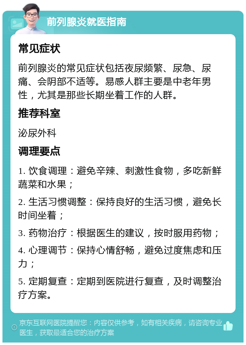 前列腺炎就医指南 常见症状 前列腺炎的常见症状包括夜尿频繁、尿急、尿痛、会阴部不适等。易感人群主要是中老年男性，尤其是那些长期坐着工作的人群。 推荐科室 泌尿外科 调理要点 1. 饮食调理：避免辛辣、刺激性食物，多吃新鲜蔬菜和水果； 2. 生活习惯调整：保持良好的生活习惯，避免长时间坐着； 3. 药物治疗：根据医生的建议，按时服用药物； 4. 心理调节：保持心情舒畅，避免过度焦虑和压力； 5. 定期复查：定期到医院进行复查，及时调整治疗方案。