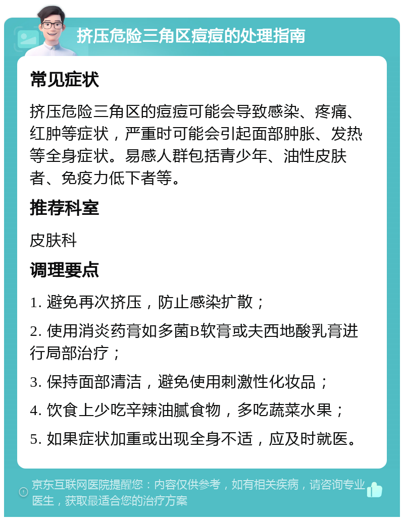 挤压危险三角区痘痘的处理指南 常见症状 挤压危险三角区的痘痘可能会导致感染、疼痛、红肿等症状，严重时可能会引起面部肿胀、发热等全身症状。易感人群包括青少年、油性皮肤者、免疫力低下者等。 推荐科室 皮肤科 调理要点 1. 避免再次挤压，防止感染扩散； 2. 使用消炎药膏如多菌B软膏或夫西地酸乳膏进行局部治疗； 3. 保持面部清洁，避免使用刺激性化妆品； 4. 饮食上少吃辛辣油腻食物，多吃蔬菜水果； 5. 如果症状加重或出现全身不适，应及时就医。