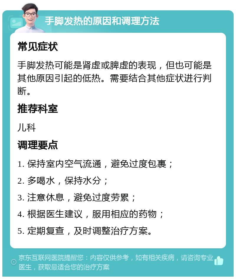 手脚发热的原因和调理方法 常见症状 手脚发热可能是肾虚或脾虚的表现，但也可能是其他原因引起的低热。需要结合其他症状进行判断。 推荐科室 儿科 调理要点 1. 保持室内空气流通，避免过度包裹； 2. 多喝水，保持水分； 3. 注意休息，避免过度劳累； 4. 根据医生建议，服用相应的药物； 5. 定期复查，及时调整治疗方案。