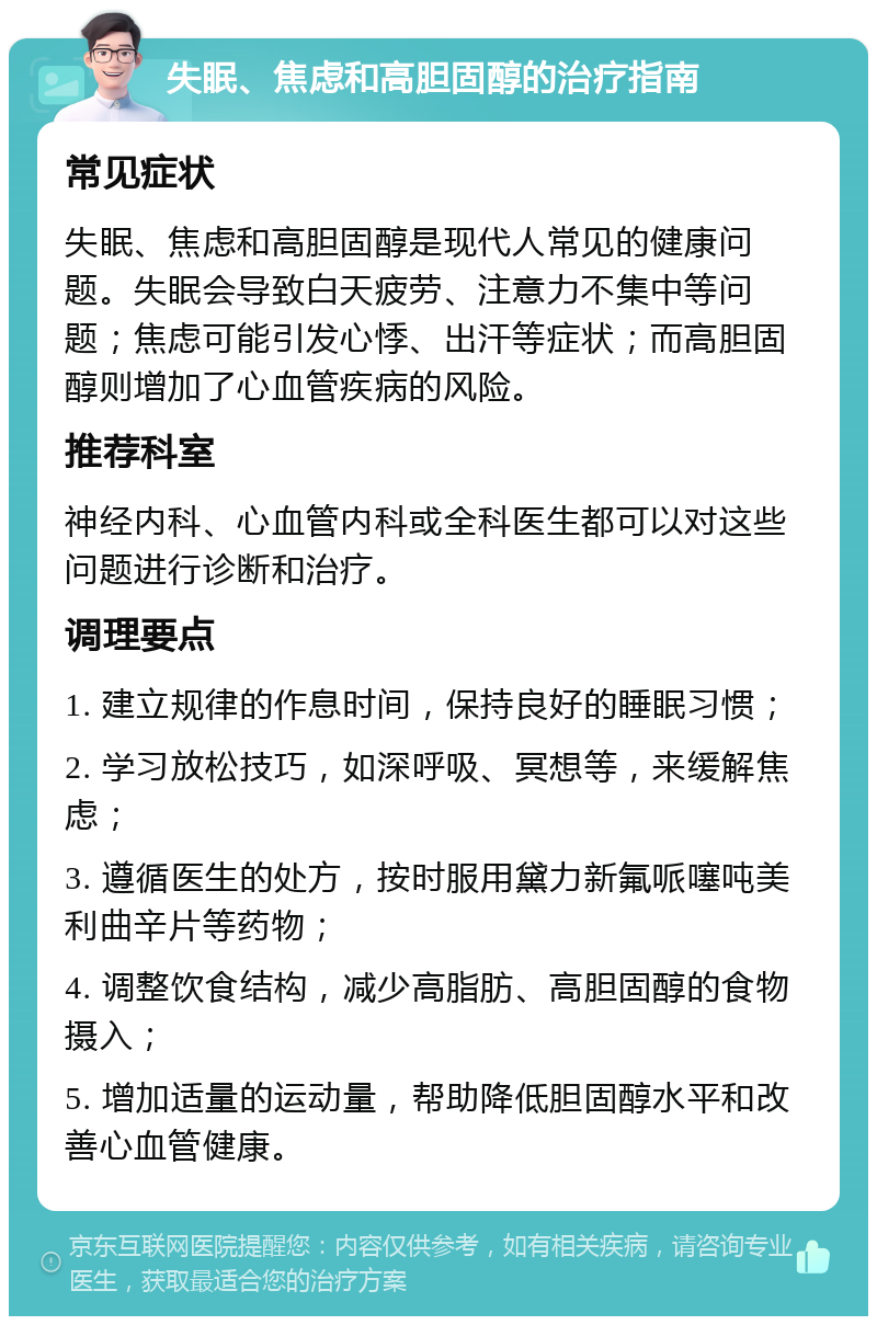 失眠、焦虑和高胆固醇的治疗指南 常见症状 失眠、焦虑和高胆固醇是现代人常见的健康问题。失眠会导致白天疲劳、注意力不集中等问题；焦虑可能引发心悸、出汗等症状；而高胆固醇则增加了心血管疾病的风险。 推荐科室 神经内科、心血管内科或全科医生都可以对这些问题进行诊断和治疗。 调理要点 1. 建立规律的作息时间，保持良好的睡眠习惯； 2. 学习放松技巧，如深呼吸、冥想等，来缓解焦虑； 3. 遵循医生的处方，按时服用黛力新氟哌噻吨美利曲辛片等药物； 4. 调整饮食结构，减少高脂肪、高胆固醇的食物摄入； 5. 增加适量的运动量，帮助降低胆固醇水平和改善心血管健康。