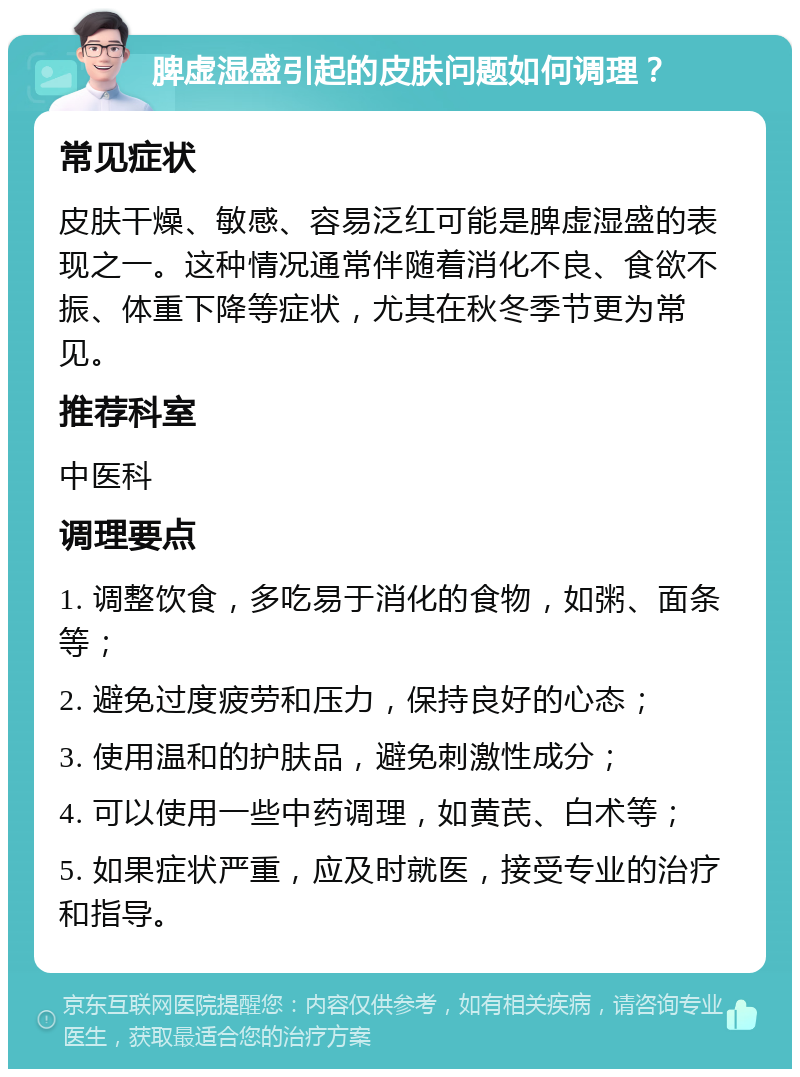 脾虚湿盛引起的皮肤问题如何调理？ 常见症状 皮肤干燥、敏感、容易泛红可能是脾虚湿盛的表现之一。这种情况通常伴随着消化不良、食欲不振、体重下降等症状，尤其在秋冬季节更为常见。 推荐科室 中医科 调理要点 1. 调整饮食，多吃易于消化的食物，如粥、面条等； 2. 避免过度疲劳和压力，保持良好的心态； 3. 使用温和的护肤品，避免刺激性成分； 4. 可以使用一些中药调理，如黄芪、白术等； 5. 如果症状严重，应及时就医，接受专业的治疗和指导。