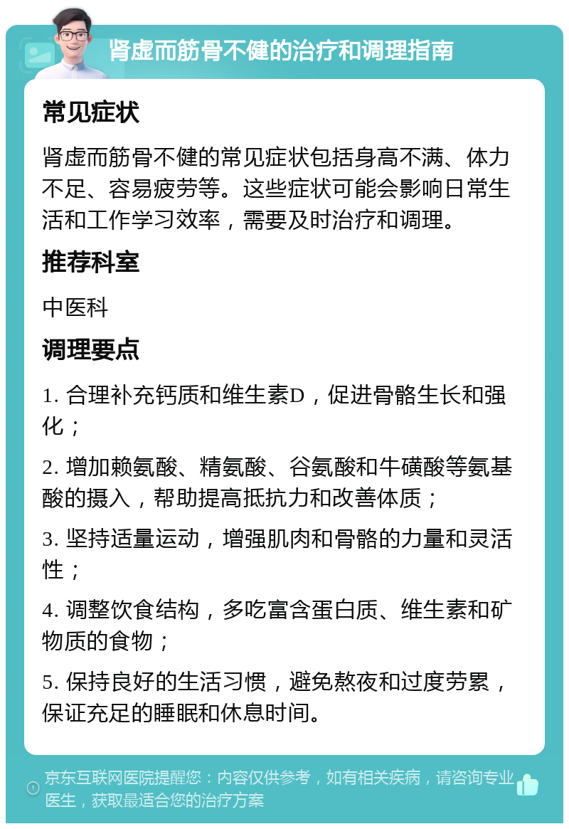 肾虚而筋骨不健的治疗和调理指南 常见症状 肾虚而筋骨不健的常见症状包括身高不满、体力不足、容易疲劳等。这些症状可能会影响日常生活和工作学习效率，需要及时治疗和调理。 推荐科室 中医科 调理要点 1. 合理补充钙质和维生素D，促进骨骼生长和强化； 2. 增加赖氨酸、精氨酸、谷氨酸和牛磺酸等氨基酸的摄入，帮助提高抵抗力和改善体质； 3. 坚持适量运动，增强肌肉和骨骼的力量和灵活性； 4. 调整饮食结构，多吃富含蛋白质、维生素和矿物质的食物； 5. 保持良好的生活习惯，避免熬夜和过度劳累，保证充足的睡眠和休息时间。