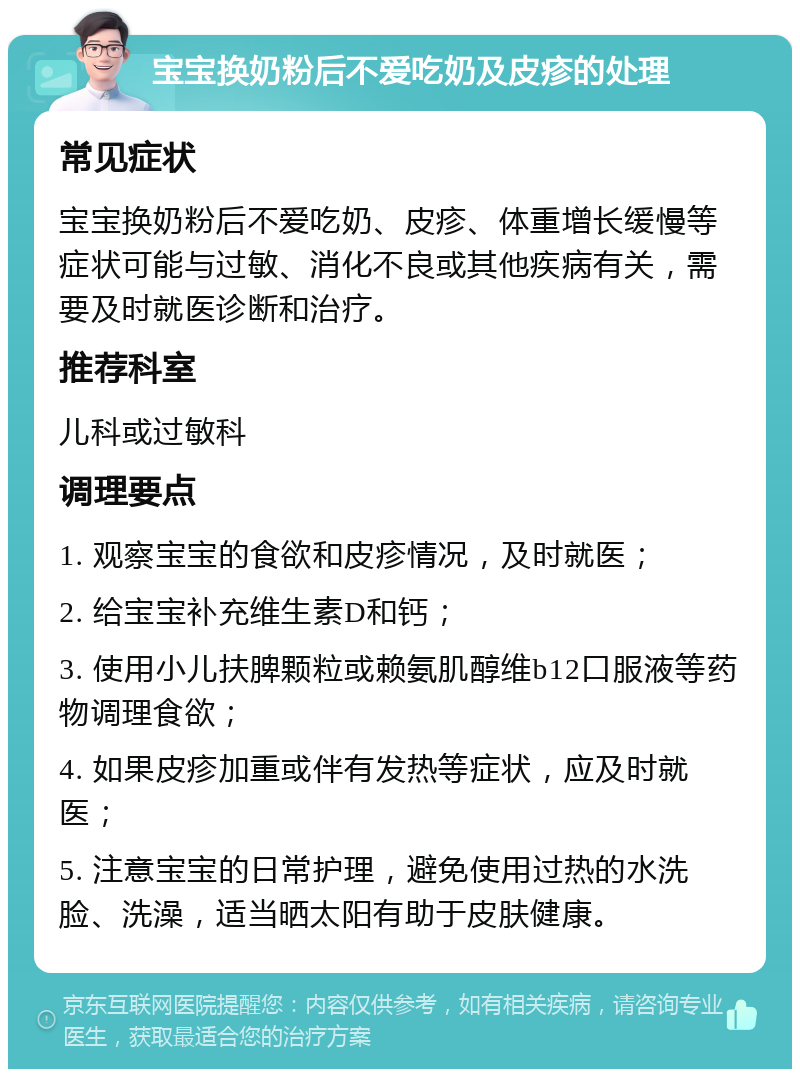 宝宝换奶粉后不爱吃奶及皮疹的处理 常见症状 宝宝换奶粉后不爱吃奶、皮疹、体重增长缓慢等症状可能与过敏、消化不良或其他疾病有关，需要及时就医诊断和治疗。 推荐科室 儿科或过敏科 调理要点 1. 观察宝宝的食欲和皮疹情况，及时就医； 2. 给宝宝补充维生素D和钙； 3. 使用小儿扶脾颗粒或赖氨肌醇维b12口服液等药物调理食欲； 4. 如果皮疹加重或伴有发热等症状，应及时就医； 5. 注意宝宝的日常护理，避免使用过热的水洗脸、洗澡，适当晒太阳有助于皮肤健康。