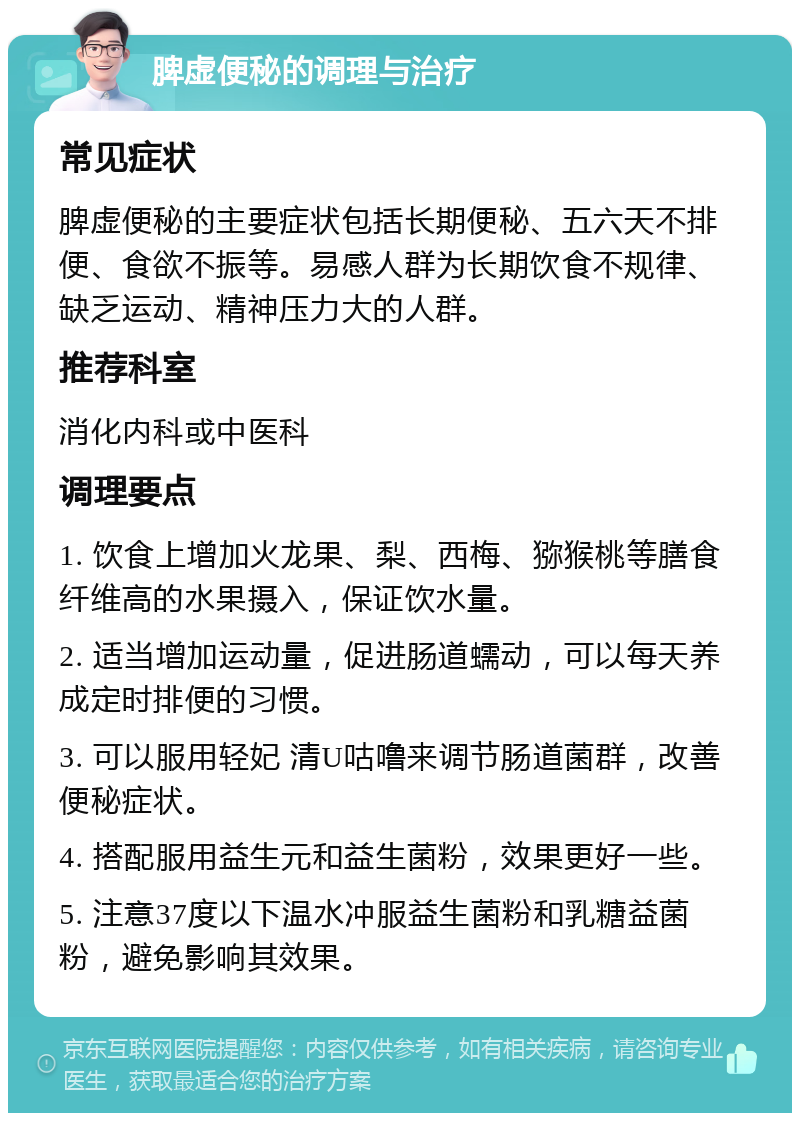 脾虚便秘的调理与治疗 常见症状 脾虚便秘的主要症状包括长期便秘、五六天不排便、食欲不振等。易感人群为长期饮食不规律、缺乏运动、精神压力大的人群。 推荐科室 消化内科或中医科 调理要点 1. 饮食上增加火龙果、梨、西梅、猕猴桃等膳食纤维高的水果摄入，保证饮水量。 2. 适当增加运动量，促进肠道蠕动，可以每天养成定时排便的习惯。 3. 可以服用轻妃 清U咕噜来调节肠道菌群，改善便秘症状。 4. 搭配服用益生元和益生菌粉，效果更好一些。 5. 注意37度以下温水冲服益生菌粉和乳糖益菌粉，避免影响其效果。