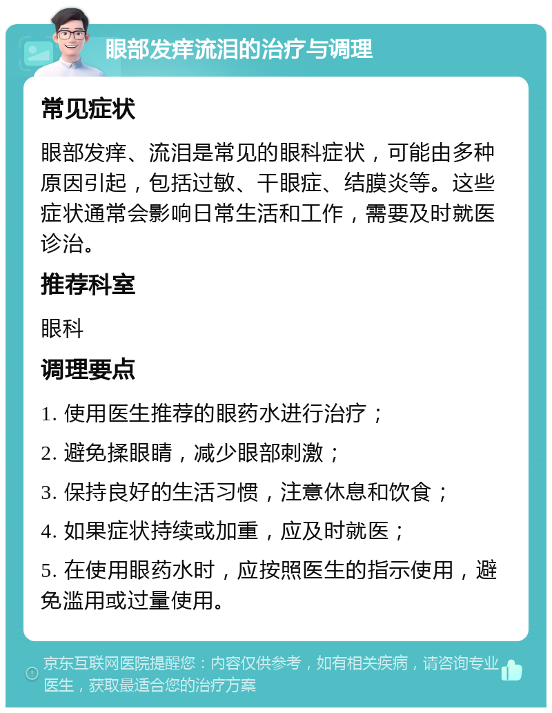 眼部发痒流泪的治疗与调理 常见症状 眼部发痒、流泪是常见的眼科症状，可能由多种原因引起，包括过敏、干眼症、结膜炎等。这些症状通常会影响日常生活和工作，需要及时就医诊治。 推荐科室 眼科 调理要点 1. 使用医生推荐的眼药水进行治疗； 2. 避免揉眼睛，减少眼部刺激； 3. 保持良好的生活习惯，注意休息和饮食； 4. 如果症状持续或加重，应及时就医； 5. 在使用眼药水时，应按照医生的指示使用，避免滥用或过量使用。