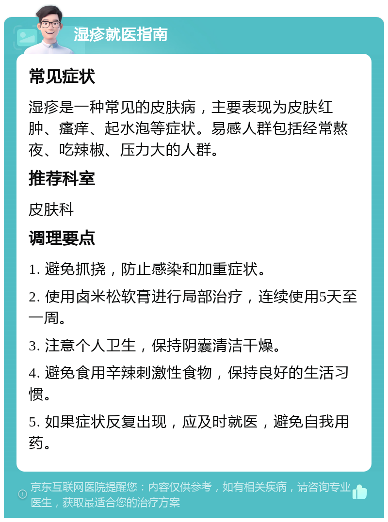 湿疹就医指南 常见症状 湿疹是一种常见的皮肤病，主要表现为皮肤红肿、瘙痒、起水泡等症状。易感人群包括经常熬夜、吃辣椒、压力大的人群。 推荐科室 皮肤科 调理要点 1. 避免抓挠，防止感染和加重症状。 2. 使用卤米松软膏进行局部治疗，连续使用5天至一周。 3. 注意个人卫生，保持阴囊清洁干燥。 4. 避免食用辛辣刺激性食物，保持良好的生活习惯。 5. 如果症状反复出现，应及时就医，避免自我用药。