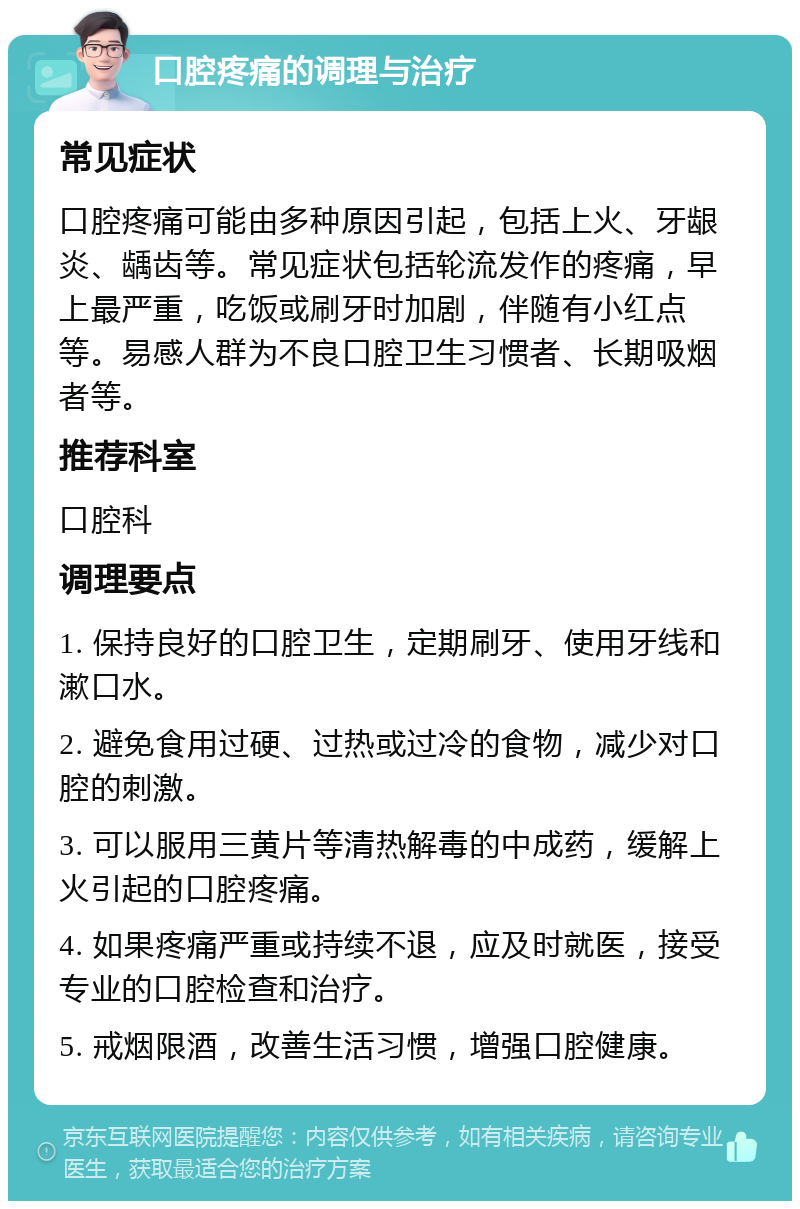 口腔疼痛的调理与治疗 常见症状 口腔疼痛可能由多种原因引起，包括上火、牙龈炎、龋齿等。常见症状包括轮流发作的疼痛，早上最严重，吃饭或刷牙时加剧，伴随有小红点等。易感人群为不良口腔卫生习惯者、长期吸烟者等。 推荐科室 口腔科 调理要点 1. 保持良好的口腔卫生，定期刷牙、使用牙线和漱口水。 2. 避免食用过硬、过热或过冷的食物，减少对口腔的刺激。 3. 可以服用三黄片等清热解毒的中成药，缓解上火引起的口腔疼痛。 4. 如果疼痛严重或持续不退，应及时就医，接受专业的口腔检查和治疗。 5. 戒烟限酒，改善生活习惯，增强口腔健康。