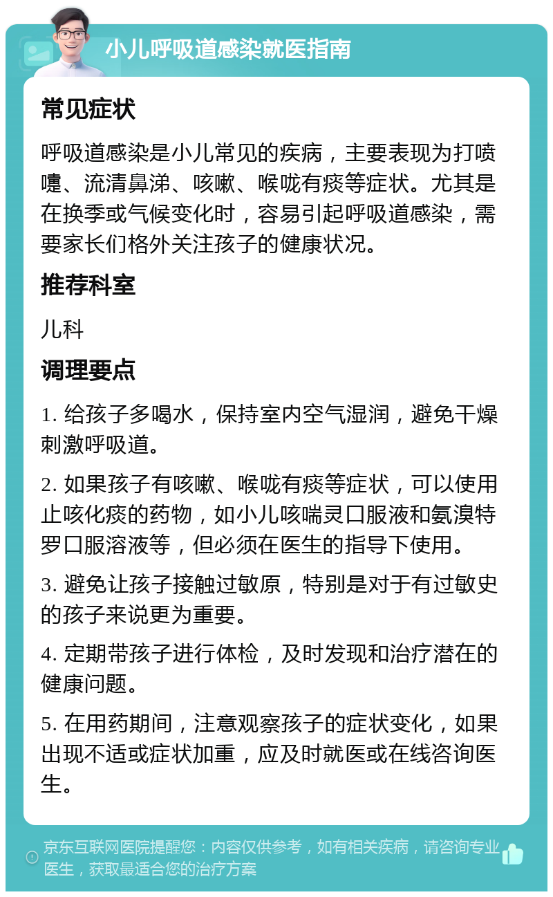 小儿呼吸道感染就医指南 常见症状 呼吸道感染是小儿常见的疾病，主要表现为打喷嚏、流清鼻涕、咳嗽、喉咙有痰等症状。尤其是在换季或气候变化时，容易引起呼吸道感染，需要家长们格外关注孩子的健康状况。 推荐科室 儿科 调理要点 1. 给孩子多喝水，保持室内空气湿润，避免干燥刺激呼吸道。 2. 如果孩子有咳嗽、喉咙有痰等症状，可以使用止咳化痰的药物，如小儿咳喘灵口服液和氨溴特罗口服溶液等，但必须在医生的指导下使用。 3. 避免让孩子接触过敏原，特别是对于有过敏史的孩子来说更为重要。 4. 定期带孩子进行体检，及时发现和治疗潜在的健康问题。 5. 在用药期间，注意观察孩子的症状变化，如果出现不适或症状加重，应及时就医或在线咨询医生。