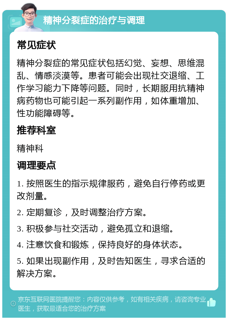 精神分裂症的治疗与调理 常见症状 精神分裂症的常见症状包括幻觉、妄想、思维混乱、情感淡漠等。患者可能会出现社交退缩、工作学习能力下降等问题。同时，长期服用抗精神病药物也可能引起一系列副作用，如体重增加、性功能障碍等。 推荐科室 精神科 调理要点 1. 按照医生的指示规律服药，避免自行停药或更改剂量。 2. 定期复诊，及时调整治疗方案。 3. 积极参与社交活动，避免孤立和退缩。 4. 注意饮食和锻炼，保持良好的身体状态。 5. 如果出现副作用，及时告知医生，寻求合适的解决方案。