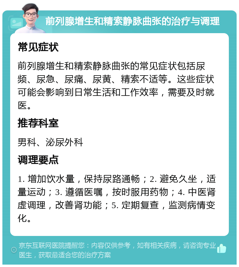 前列腺增生和精索静脉曲张的治疗与调理 常见症状 前列腺增生和精索静脉曲张的常见症状包括尿频、尿急、尿痛、尿黄、精索不适等。这些症状可能会影响到日常生活和工作效率，需要及时就医。 推荐科室 男科、泌尿外科 调理要点 1. 增加饮水量，保持尿路通畅；2. 避免久坐，适量运动；3. 遵循医嘱，按时服用药物；4. 中医肾虚调理，改善肾功能；5. 定期复查，监测病情变化。