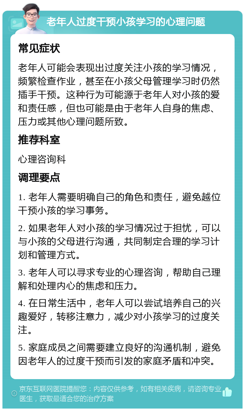 老年人过度干预小孩学习的心理问题 常见症状 老年人可能会表现出过度关注小孩的学习情况，频繁检查作业，甚至在小孩父母管理学习时仍然插手干预。这种行为可能源于老年人对小孩的爱和责任感，但也可能是由于老年人自身的焦虑、压力或其他心理问题所致。 推荐科室 心理咨询科 调理要点 1. 老年人需要明确自己的角色和责任，避免越位干预小孩的学习事务。 2. 如果老年人对小孩的学习情况过于担忧，可以与小孩的父母进行沟通，共同制定合理的学习计划和管理方式。 3. 老年人可以寻求专业的心理咨询，帮助自己理解和处理内心的焦虑和压力。 4. 在日常生活中，老年人可以尝试培养自己的兴趣爱好，转移注意力，减少对小孩学习的过度关注。 5. 家庭成员之间需要建立良好的沟通机制，避免因老年人的过度干预而引发的家庭矛盾和冲突。