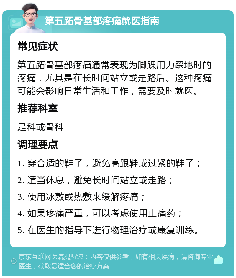 第五跖骨基部疼痛就医指南 常见症状 第五跖骨基部疼痛通常表现为脚踝用力踩地时的疼痛，尤其是在长时间站立或走路后。这种疼痛可能会影响日常生活和工作，需要及时就医。 推荐科室 足科或骨科 调理要点 1. 穿合适的鞋子，避免高跟鞋或过紧的鞋子； 2. 适当休息，避免长时间站立或走路； 3. 使用冰敷或热敷来缓解疼痛； 4. 如果疼痛严重，可以考虑使用止痛药； 5. 在医生的指导下进行物理治疗或康复训练。