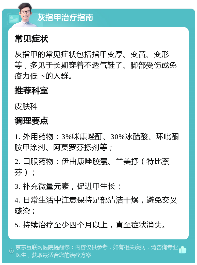 灰指甲治疗指南 常见症状 灰指甲的常见症状包括指甲变厚、变黄、变形等，多见于长期穿着不透气鞋子、脚部受伤或免疫力低下的人群。 推荐科室 皮肤科 调理要点 1. 外用药物：3%咪康唑酊、30%冰醋酸、环吡酮胺甲涂剂、阿莫罗芬搽剂等； 2. 口服药物：伊曲康唑胶囊、兰美抒（特比萘芬）； 3. 补充微量元素，促进甲生长； 4. 日常生活中注意保持足部清洁干燥，避免交叉感染； 5. 持续治疗至少四个月以上，直至症状消失。