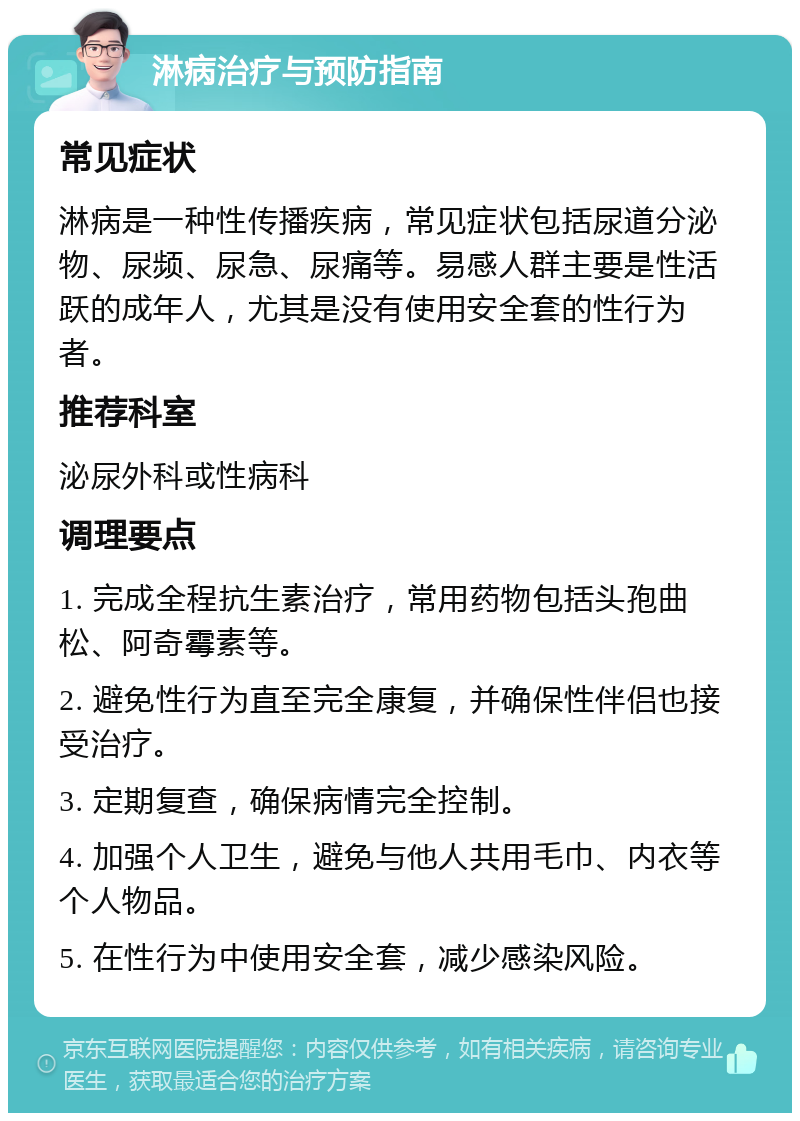 淋病治疗与预防指南 常见症状 淋病是一种性传播疾病，常见症状包括尿道分泌物、尿频、尿急、尿痛等。易感人群主要是性活跃的成年人，尤其是没有使用安全套的性行为者。 推荐科室 泌尿外科或性病科 调理要点 1. 完成全程抗生素治疗，常用药物包括头孢曲松、阿奇霉素等。 2. 避免性行为直至完全康复，并确保性伴侣也接受治疗。 3. 定期复查，确保病情完全控制。 4. 加强个人卫生，避免与他人共用毛巾、内衣等个人物品。 5. 在性行为中使用安全套，减少感染风险。