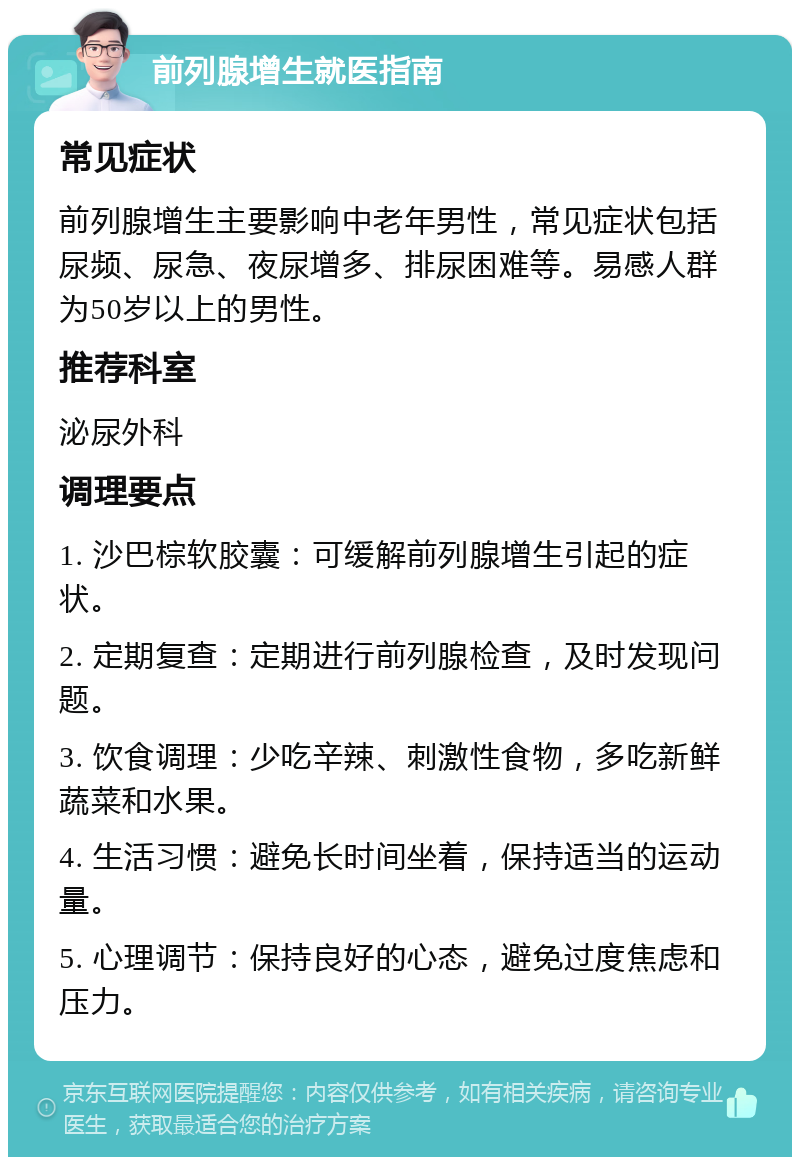 前列腺增生就医指南 常见症状 前列腺增生主要影响中老年男性，常见症状包括尿频、尿急、夜尿增多、排尿困难等。易感人群为50岁以上的男性。 推荐科室 泌尿外科 调理要点 1. 沙巴棕软胶囊：可缓解前列腺增生引起的症状。 2. 定期复查：定期进行前列腺检查，及时发现问题。 3. 饮食调理：少吃辛辣、刺激性食物，多吃新鲜蔬菜和水果。 4. 生活习惯：避免长时间坐着，保持适当的运动量。 5. 心理调节：保持良好的心态，避免过度焦虑和压力。