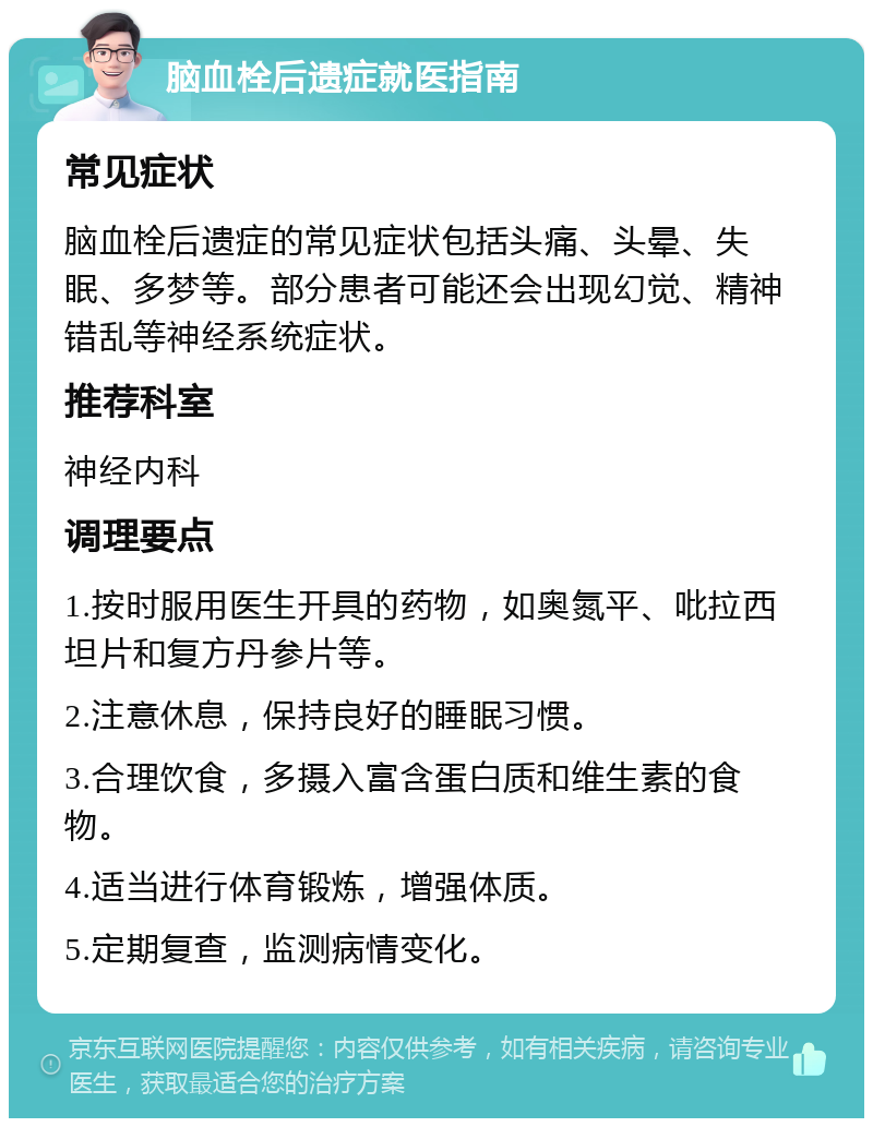 脑血栓后遗症就医指南 常见症状 脑血栓后遗症的常见症状包括头痛、头晕、失眠、多梦等。部分患者可能还会出现幻觉、精神错乱等神经系统症状。 推荐科室 神经内科 调理要点 1.按时服用医生开具的药物，如奥氮平、吡拉西坦片和复方丹参片等。 2.注意休息，保持良好的睡眠习惯。 3.合理饮食，多摄入富含蛋白质和维生素的食物。 4.适当进行体育锻炼，增强体质。 5.定期复查，监测病情变化。