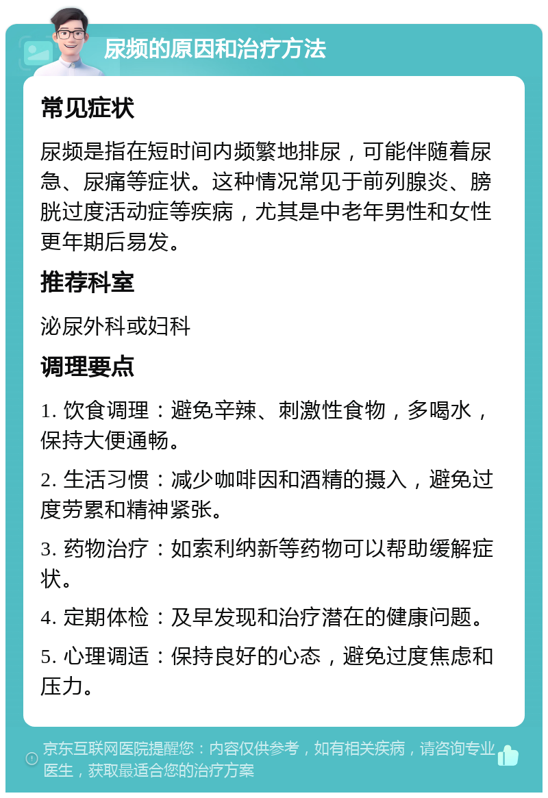 尿频的原因和治疗方法 常见症状 尿频是指在短时间内频繁地排尿，可能伴随着尿急、尿痛等症状。这种情况常见于前列腺炎、膀胱过度活动症等疾病，尤其是中老年男性和女性更年期后易发。 推荐科室 泌尿外科或妇科 调理要点 1. 饮食调理：避免辛辣、刺激性食物，多喝水，保持大便通畅。 2. 生活习惯：减少咖啡因和酒精的摄入，避免过度劳累和精神紧张。 3. 药物治疗：如索利纳新等药物可以帮助缓解症状。 4. 定期体检：及早发现和治疗潜在的健康问题。 5. 心理调适：保持良好的心态，避免过度焦虑和压力。