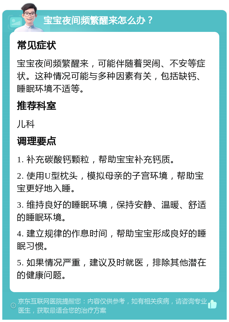 宝宝夜间频繁醒来怎么办？ 常见症状 宝宝夜间频繁醒来，可能伴随着哭闹、不安等症状。这种情况可能与多种因素有关，包括缺钙、睡眠环境不适等。 推荐科室 儿科 调理要点 1. 补充碳酸钙颗粒，帮助宝宝补充钙质。 2. 使用U型枕头，模拟母亲的子宫环境，帮助宝宝更好地入睡。 3. 维持良好的睡眠环境，保持安静、温暖、舒适的睡眠环境。 4. 建立规律的作息时间，帮助宝宝形成良好的睡眠习惯。 5. 如果情况严重，建议及时就医，排除其他潜在的健康问题。