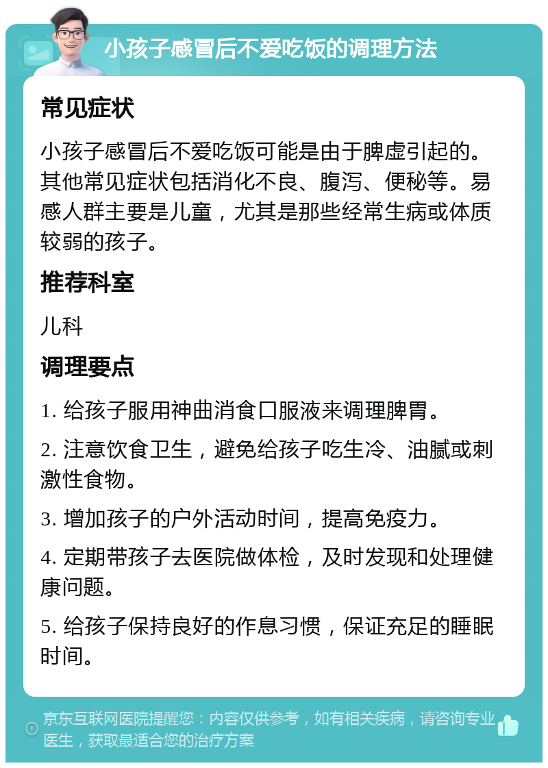 小孩子感冒后不爱吃饭的调理方法 常见症状 小孩子感冒后不爱吃饭可能是由于脾虚引起的。其他常见症状包括消化不良、腹泻、便秘等。易感人群主要是儿童，尤其是那些经常生病或体质较弱的孩子。 推荐科室 儿科 调理要点 1. 给孩子服用神曲消食口服液来调理脾胃。 2. 注意饮食卫生，避免给孩子吃生冷、油腻或刺激性食物。 3. 增加孩子的户外活动时间，提高免疫力。 4. 定期带孩子去医院做体检，及时发现和处理健康问题。 5. 给孩子保持良好的作息习惯，保证充足的睡眠时间。