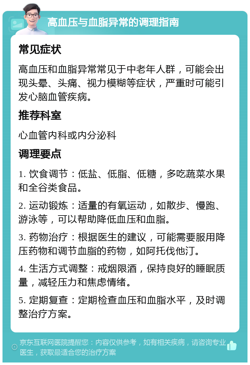 高血压与血脂异常的调理指南 常见症状 高血压和血脂异常常见于中老年人群，可能会出现头晕、头痛、视力模糊等症状，严重时可能引发心脑血管疾病。 推荐科室 心血管内科或内分泌科 调理要点 1. 饮食调节：低盐、低脂、低糖，多吃蔬菜水果和全谷类食品。 2. 运动锻炼：适量的有氧运动，如散步、慢跑、游泳等，可以帮助降低血压和血脂。 3. 药物治疗：根据医生的建议，可能需要服用降压药物和调节血脂的药物，如阿托伐他汀。 4. 生活方式调整：戒烟限酒，保持良好的睡眠质量，减轻压力和焦虑情绪。 5. 定期复查：定期检查血压和血脂水平，及时调整治疗方案。