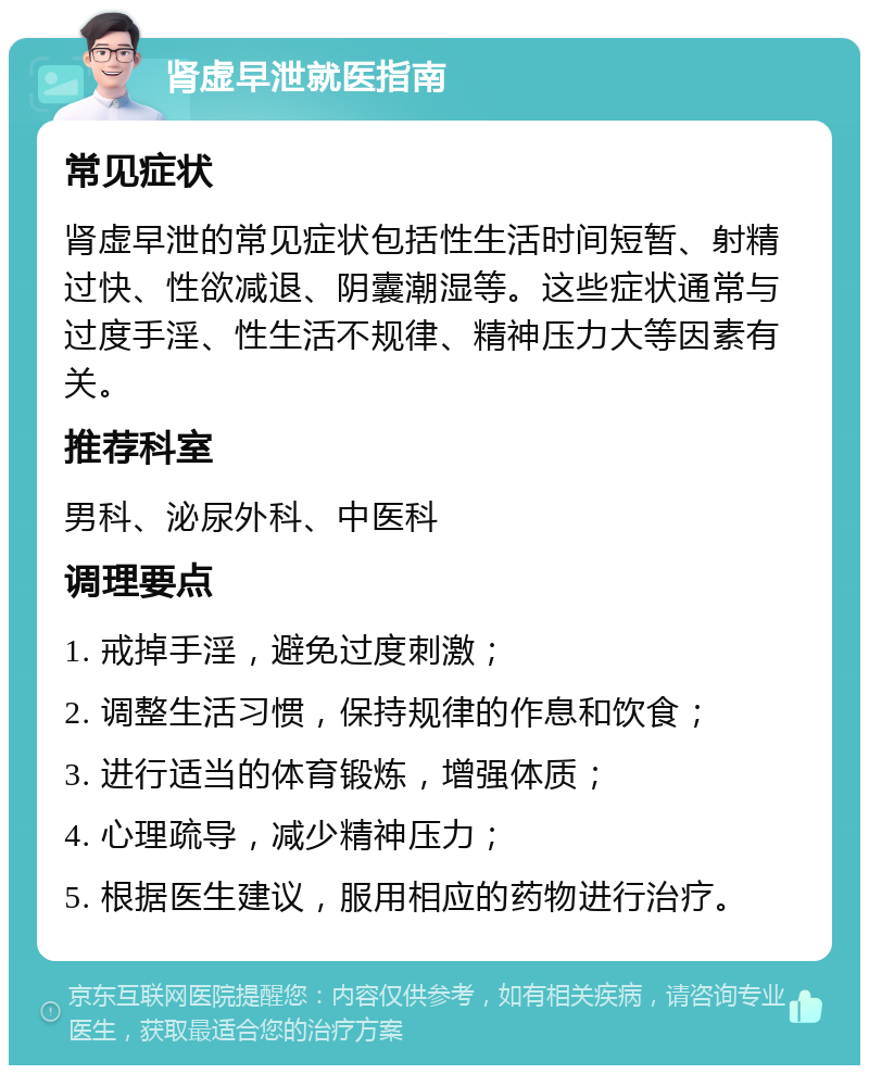 肾虚早泄就医指南 常见症状 肾虚早泄的常见症状包括性生活时间短暂、射精过快、性欲减退、阴囊潮湿等。这些症状通常与过度手淫、性生活不规律、精神压力大等因素有关。 推荐科室 男科、泌尿外科、中医科 调理要点 1. 戒掉手淫，避免过度刺激； 2. 调整生活习惯，保持规律的作息和饮食； 3. 进行适当的体育锻炼，增强体质； 4. 心理疏导，减少精神压力； 5. 根据医生建议，服用相应的药物进行治疗。