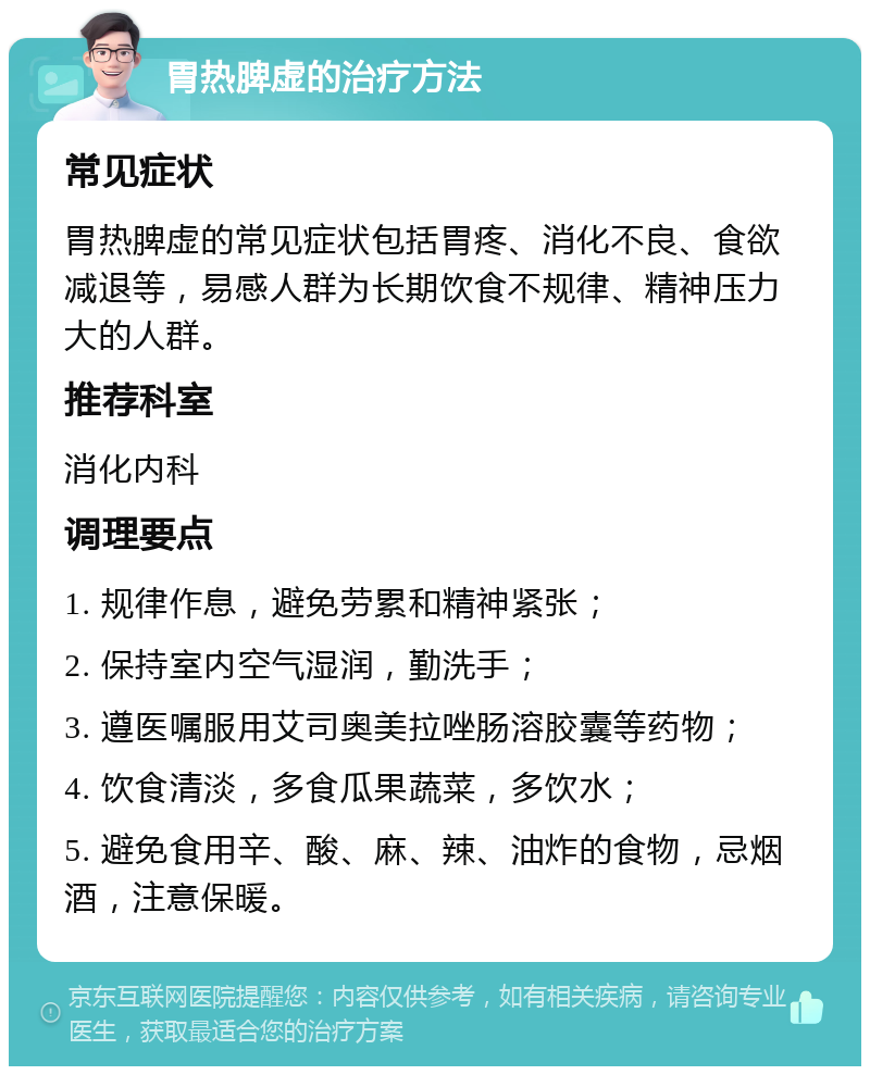 胃热脾虚的治疗方法 常见症状 胃热脾虚的常见症状包括胃疼、消化不良、食欲减退等，易感人群为长期饮食不规律、精神压力大的人群。 推荐科室 消化内科 调理要点 1. 规律作息，避免劳累和精神紧张； 2. 保持室内空气湿润，勤洗手； 3. 遵医嘱服用艾司奥美拉唑肠溶胶囊等药物； 4. 饮食清淡，多食瓜果蔬菜，多饮水； 5. 避免食用辛、酸、麻、辣、油炸的食物，忌烟酒，注意保暖。