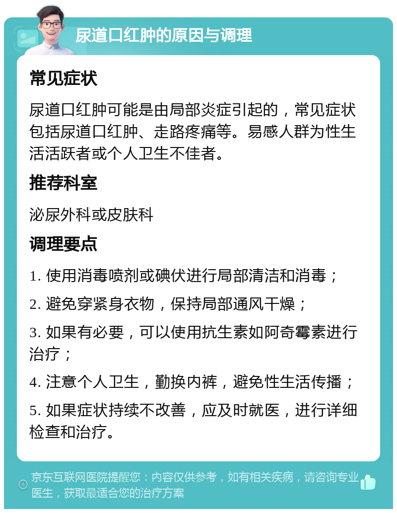 尿道口红肿的原因与调理 常见症状 尿道口红肿可能是由局部炎症引起的，常见症状包括尿道口红肿、走路疼痛等。易感人群为性生活活跃者或个人卫生不佳者。 推荐科室 泌尿外科或皮肤科 调理要点 1. 使用消毒喷剂或碘伏进行局部清洁和消毒； 2. 避免穿紧身衣物，保持局部通风干燥； 3. 如果有必要，可以使用抗生素如阿奇霉素进行治疗； 4. 注意个人卫生，勤换内裤，避免性生活传播； 5. 如果症状持续不改善，应及时就医，进行详细检查和治疗。