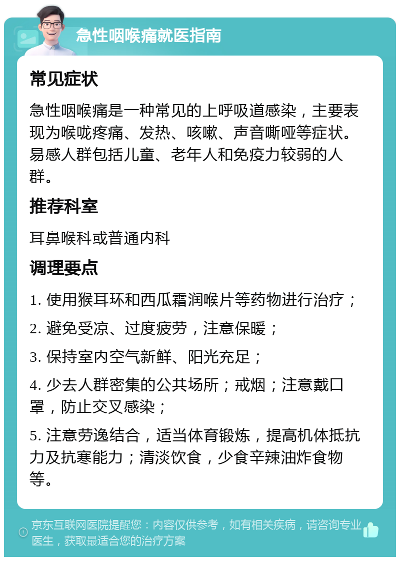 急性咽喉痛就医指南 常见症状 急性咽喉痛是一种常见的上呼吸道感染，主要表现为喉咙疼痛、发热、咳嗽、声音嘶哑等症状。易感人群包括儿童、老年人和免疫力较弱的人群。 推荐科室 耳鼻喉科或普通内科 调理要点 1. 使用猴耳环和西瓜霜润喉片等药物进行治疗； 2. 避免受凉、过度疲劳，注意保暖； 3. 保持室内空气新鲜、阳光充足； 4. 少去人群密集的公共场所；戒烟；注意戴口罩，防止交叉感染； 5. 注意劳逸结合，适当体育锻炼，提高机体抵抗力及抗寒能力；清淡饮食，少食辛辣油炸食物等。