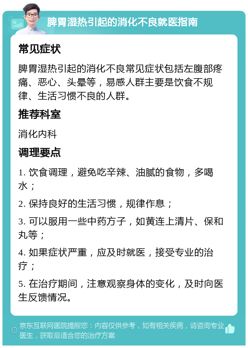 脾胃湿热引起的消化不良就医指南 常见症状 脾胃湿热引起的消化不良常见症状包括左腹部疼痛、恶心、头晕等，易感人群主要是饮食不规律、生活习惯不良的人群。 推荐科室 消化内科 调理要点 1. 饮食调理，避免吃辛辣、油腻的食物，多喝水； 2. 保持良好的生活习惯，规律作息； 3. 可以服用一些中药方子，如黄连上清片、保和丸等； 4. 如果症状严重，应及时就医，接受专业的治疗； 5. 在治疗期间，注意观察身体的变化，及时向医生反馈情况。