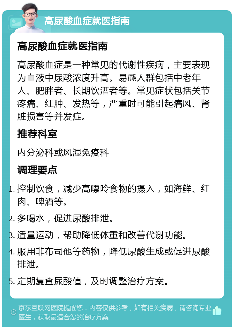 高尿酸血症就医指南 高尿酸血症就医指南 高尿酸血症是一种常见的代谢性疾病，主要表现为血液中尿酸浓度升高。易感人群包括中老年人、肥胖者、长期饮酒者等。常见症状包括关节疼痛、红肿、发热等，严重时可能引起痛风、肾脏损害等并发症。 推荐科室 内分泌科或风湿免疫科 调理要点 控制饮食，减少高嘌呤食物的摄入，如海鲜、红肉、啤酒等。 多喝水，促进尿酸排泄。 适量运动，帮助降低体重和改善代谢功能。 服用非布司他等药物，降低尿酸生成或促进尿酸排泄。 定期复查尿酸值，及时调整治疗方案。