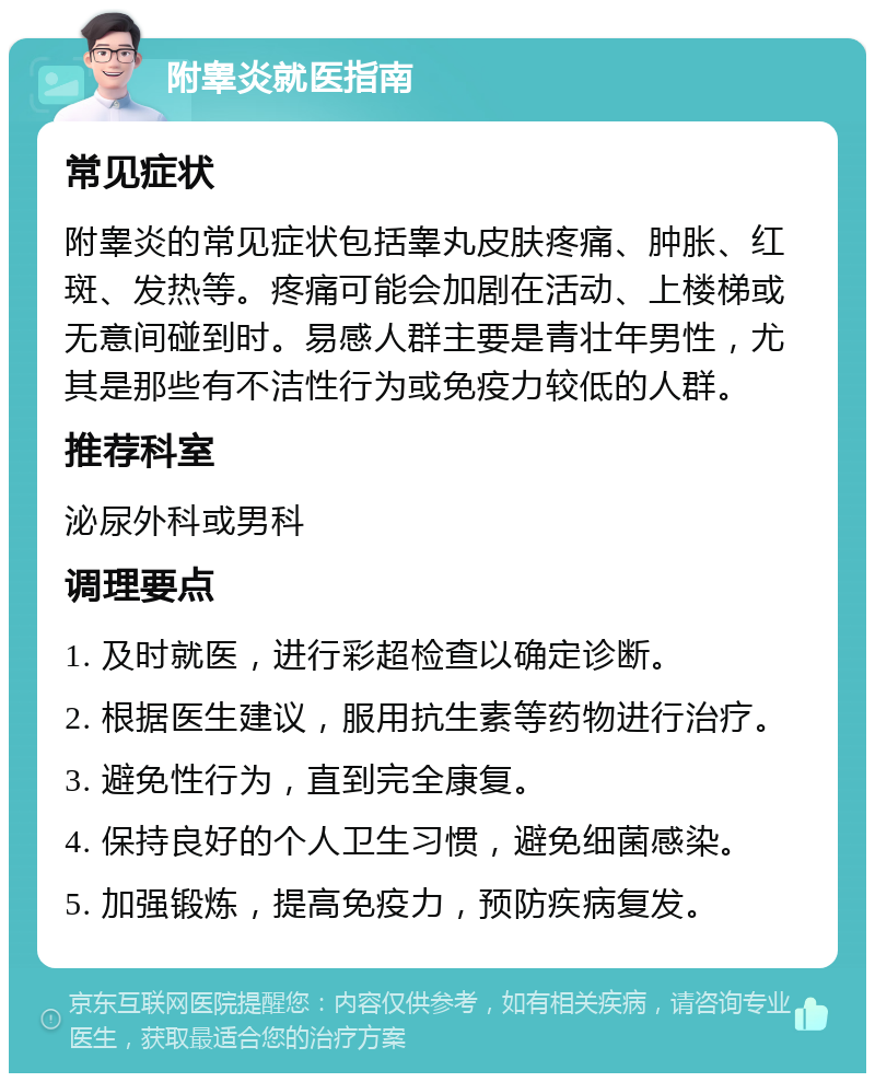 附睾炎就医指南 常见症状 附睾炎的常见症状包括睾丸皮肤疼痛、肿胀、红斑、发热等。疼痛可能会加剧在活动、上楼梯或无意间碰到时。易感人群主要是青壮年男性，尤其是那些有不洁性行为或免疫力较低的人群。 推荐科室 泌尿外科或男科 调理要点 1. 及时就医，进行彩超检查以确定诊断。 2. 根据医生建议，服用抗生素等药物进行治疗。 3. 避免性行为，直到完全康复。 4. 保持良好的个人卫生习惯，避免细菌感染。 5. 加强锻炼，提高免疫力，预防疾病复发。