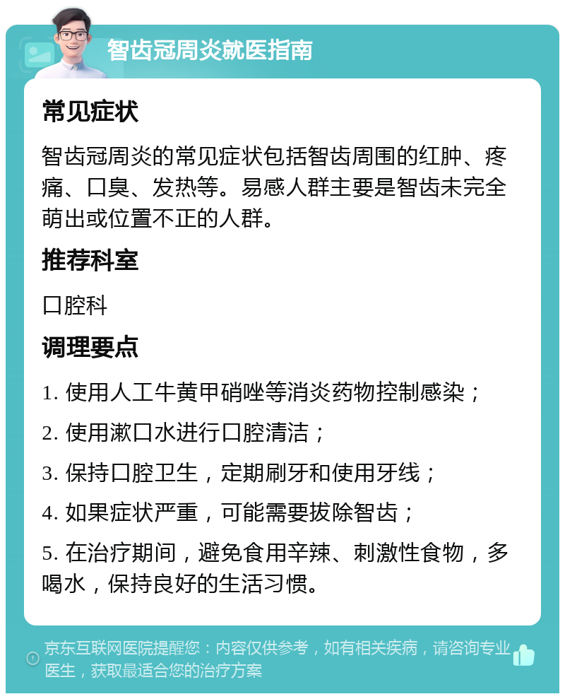 智齿冠周炎就医指南 常见症状 智齿冠周炎的常见症状包括智齿周围的红肿、疼痛、口臭、发热等。易感人群主要是智齿未完全萌出或位置不正的人群。 推荐科室 口腔科 调理要点 1. 使用人工牛黄甲硝唑等消炎药物控制感染； 2. 使用漱口水进行口腔清洁； 3. 保持口腔卫生，定期刷牙和使用牙线； 4. 如果症状严重，可能需要拔除智齿； 5. 在治疗期间，避免食用辛辣、刺激性食物，多喝水，保持良好的生活习惯。