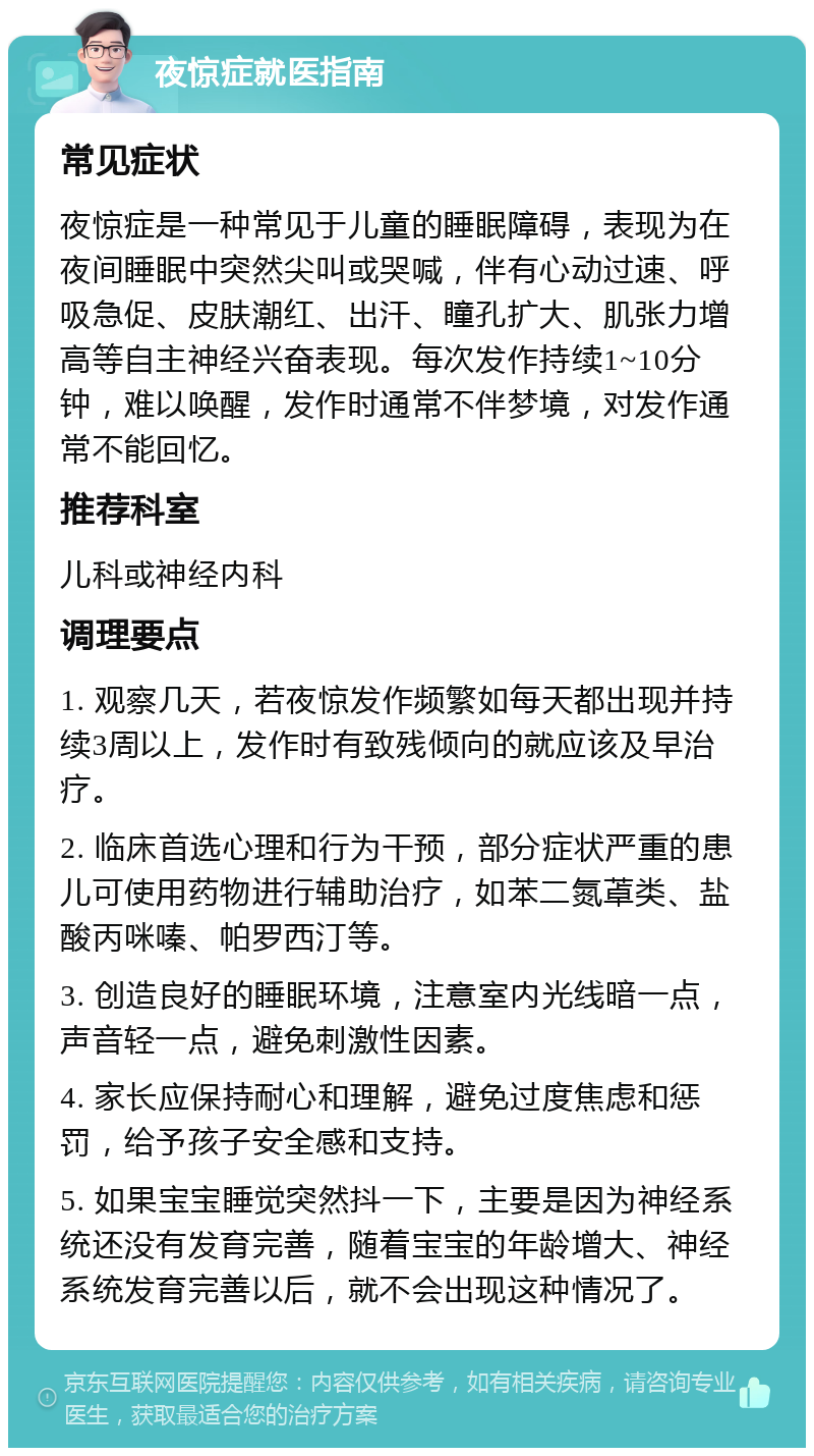 夜惊症就医指南 常见症状 夜惊症是一种常见于儿童的睡眠障碍，表现为在夜间睡眠中突然尖叫或哭喊，伴有心动过速、呼吸急促、皮肤潮红、出汗、瞳孔扩大、肌张力增高等自主神经兴奋表现。每次发作持续1~10分钟，难以唤醒，发作时通常不伴梦境，对发作通常不能回忆。 推荐科室 儿科或神经内科 调理要点 1. 观察几天，若夜惊发作频繁如每天都出现并持续3周以上，发作时有致残倾向的就应该及早治疗。 2. 临床首选心理和行为干预，部分症状严重的患儿可使用药物进行辅助治疗，如苯二氮䓬类、盐酸丙咪嗪、帕罗西汀等。 3. 创造良好的睡眠环境，注意室内光线暗一点，声音轻一点，避免刺激性因素。 4. 家长应保持耐心和理解，避免过度焦虑和惩罚，给予孩子安全感和支持。 5. 如果宝宝睡觉突然抖一下，主要是因为神经系统还没有发育完善，随着宝宝的年龄增大、神经系统发育完善以后，就不会出现这种情况了。