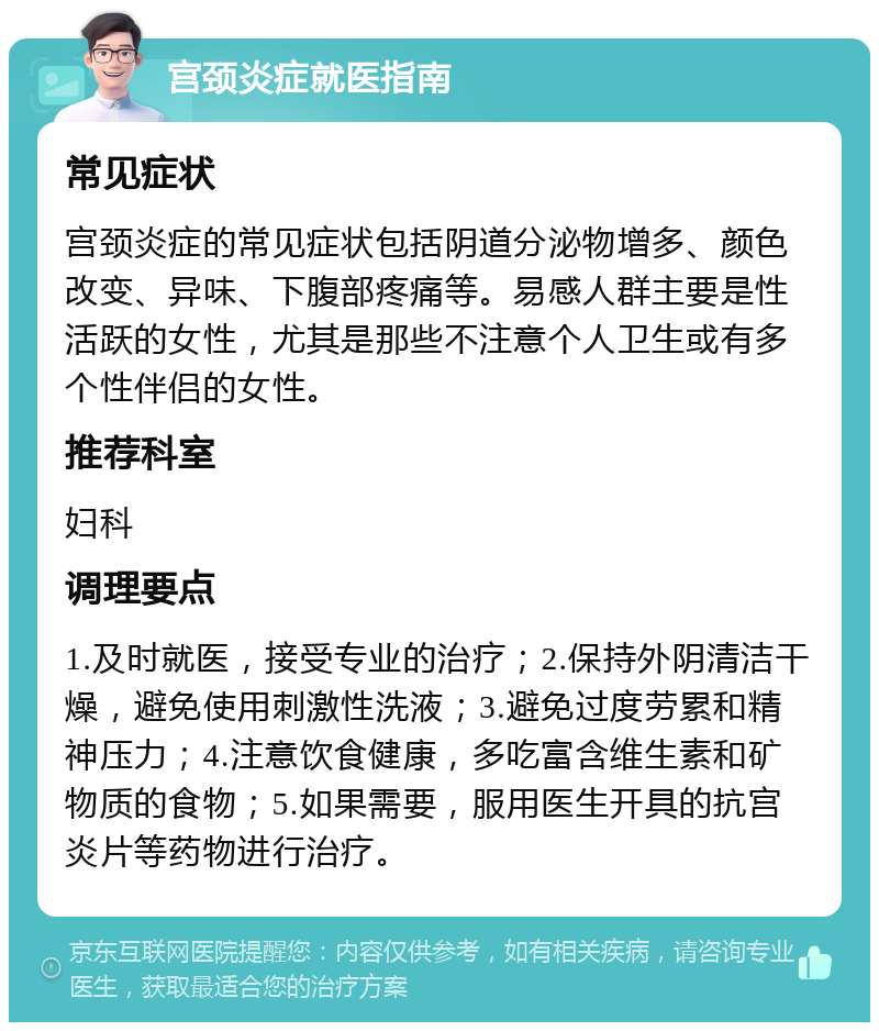 宫颈炎症就医指南 常见症状 宫颈炎症的常见症状包括阴道分泌物增多、颜色改变、异味、下腹部疼痛等。易感人群主要是性活跃的女性，尤其是那些不注意个人卫生或有多个性伴侣的女性。 推荐科室 妇科 调理要点 1.及时就医，接受专业的治疗；2.保持外阴清洁干燥，避免使用刺激性洗液；3.避免过度劳累和精神压力；4.注意饮食健康，多吃富含维生素和矿物质的食物；5.如果需要，服用医生开具的抗宫炎片等药物进行治疗。