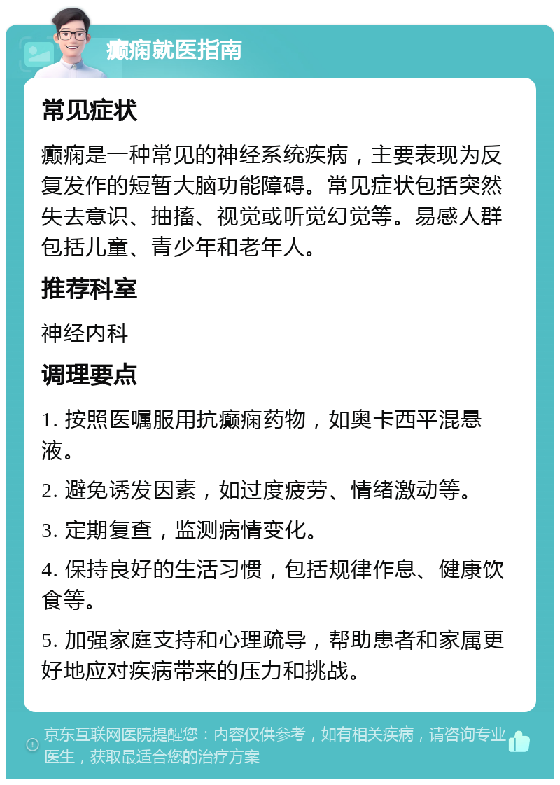 癫痫就医指南 常见症状 癫痫是一种常见的神经系统疾病，主要表现为反复发作的短暂大脑功能障碍。常见症状包括突然失去意识、抽搐、视觉或听觉幻觉等。易感人群包括儿童、青少年和老年人。 推荐科室 神经内科 调理要点 1. 按照医嘱服用抗癫痫药物，如奥卡西平混悬液。 2. 避免诱发因素，如过度疲劳、情绪激动等。 3. 定期复查，监测病情变化。 4. 保持良好的生活习惯，包括规律作息、健康饮食等。 5. 加强家庭支持和心理疏导，帮助患者和家属更好地应对疾病带来的压力和挑战。