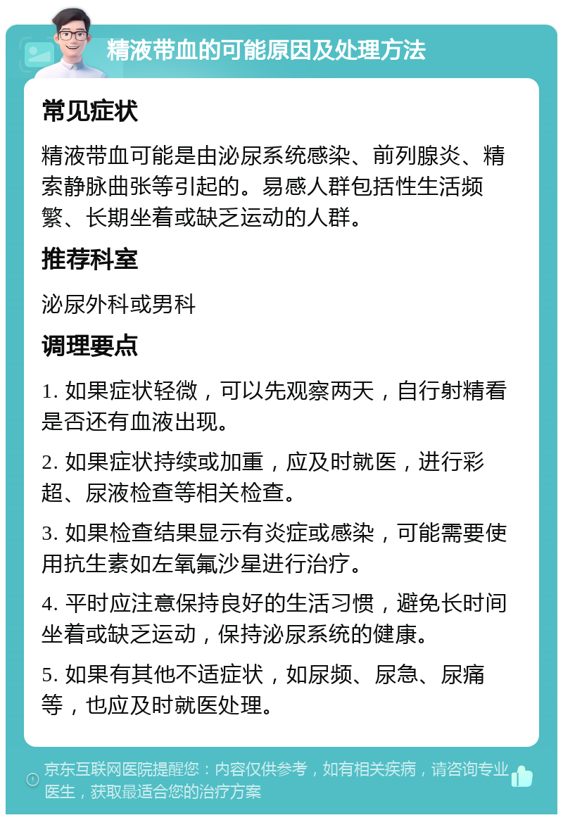 精液带血的可能原因及处理方法 常见症状 精液带血可能是由泌尿系统感染、前列腺炎、精索静脉曲张等引起的。易感人群包括性生活频繁、长期坐着或缺乏运动的人群。 推荐科室 泌尿外科或男科 调理要点 1. 如果症状轻微，可以先观察两天，自行射精看是否还有血液出现。 2. 如果症状持续或加重，应及时就医，进行彩超、尿液检查等相关检查。 3. 如果检查结果显示有炎症或感染，可能需要使用抗生素如左氧氟沙星进行治疗。 4. 平时应注意保持良好的生活习惯，避免长时间坐着或缺乏运动，保持泌尿系统的健康。 5. 如果有其他不适症状，如尿频、尿急、尿痛等，也应及时就医处理。