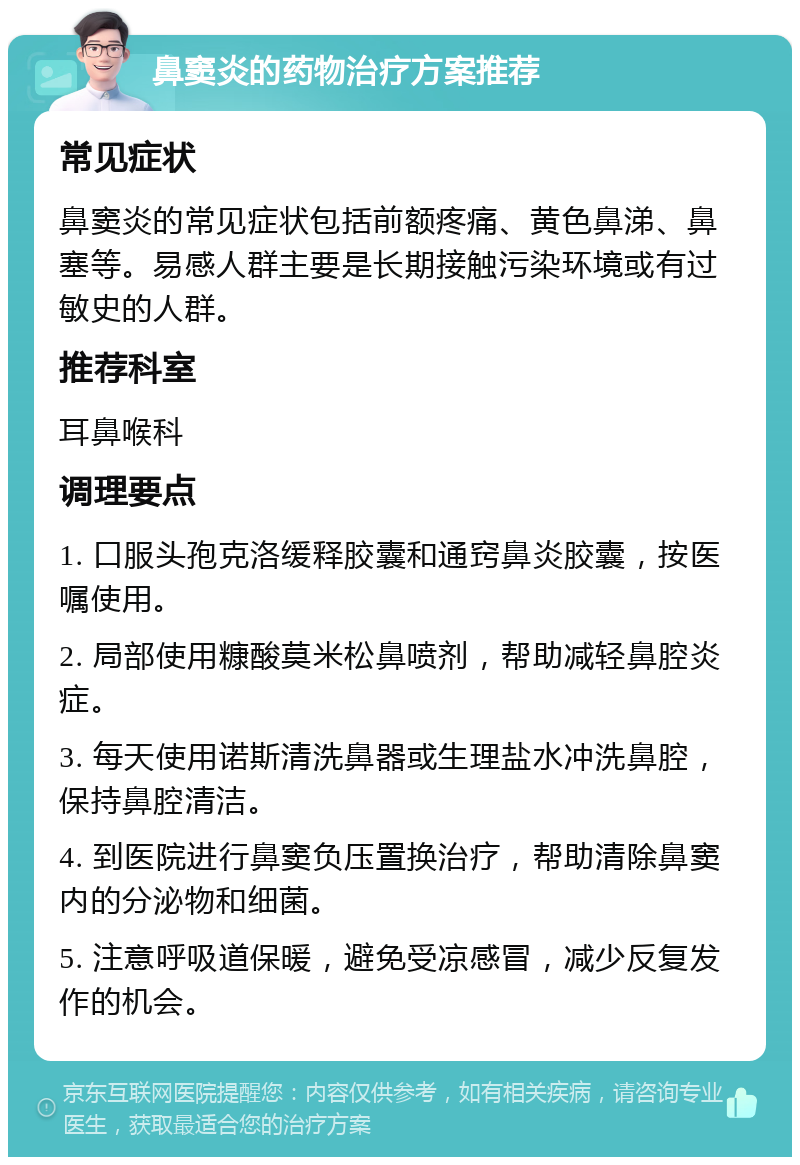 鼻窦炎的药物治疗方案推荐 常见症状 鼻窦炎的常见症状包括前额疼痛、黄色鼻涕、鼻塞等。易感人群主要是长期接触污染环境或有过敏史的人群。 推荐科室 耳鼻喉科 调理要点 1. 口服头孢克洛缓释胶囊和通窍鼻炎胶囊，按医嘱使用。 2. 局部使用糠酸莫米松鼻喷剂，帮助减轻鼻腔炎症。 3. 每天使用诺斯清洗鼻器或生理盐水冲洗鼻腔，保持鼻腔清洁。 4. 到医院进行鼻窦负压置换治疗，帮助清除鼻窦内的分泌物和细菌。 5. 注意呼吸道保暖，避免受凉感冒，减少反复发作的机会。