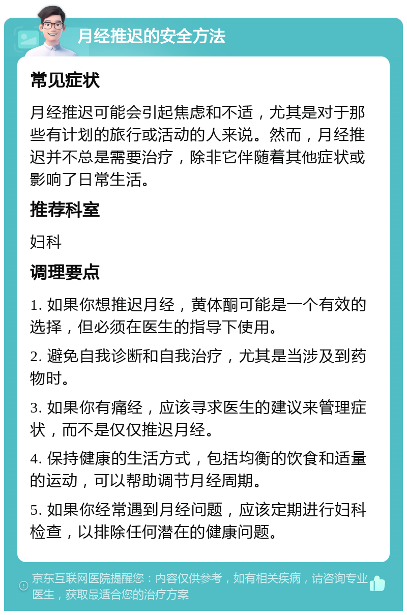 月经推迟的安全方法 常见症状 月经推迟可能会引起焦虑和不适，尤其是对于那些有计划的旅行或活动的人来说。然而，月经推迟并不总是需要治疗，除非它伴随着其他症状或影响了日常生活。 推荐科室 妇科 调理要点 1. 如果你想推迟月经，黄体酮可能是一个有效的选择，但必须在医生的指导下使用。 2. 避免自我诊断和自我治疗，尤其是当涉及到药物时。 3. 如果你有痛经，应该寻求医生的建议来管理症状，而不是仅仅推迟月经。 4. 保持健康的生活方式，包括均衡的饮食和适量的运动，可以帮助调节月经周期。 5. 如果你经常遇到月经问题，应该定期进行妇科检查，以排除任何潜在的健康问题。