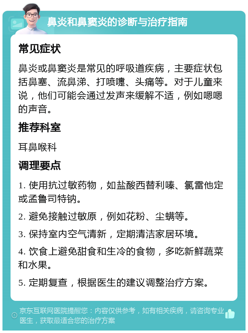 鼻炎和鼻窦炎的诊断与治疗指南 常见症状 鼻炎或鼻窦炎是常见的呼吸道疾病，主要症状包括鼻塞、流鼻涕、打喷嚏、头痛等。对于儿童来说，他们可能会通过发声来缓解不适，例如嗯嗯的声音。 推荐科室 耳鼻喉科 调理要点 1. 使用抗过敏药物，如盐酸西替利嗪、氯雷他定或孟鲁司特钠。 2. 避免接触过敏原，例如花粉、尘螨等。 3. 保持室内空气清新，定期清洁家居环境。 4. 饮食上避免甜食和生冷的食物，多吃新鲜蔬菜和水果。 5. 定期复查，根据医生的建议调整治疗方案。